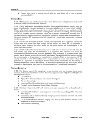 Chapter 6 
z Conduct head counts at frequent intervals while on work details and en route to another 
internment facility. 
SUICIDE RISK 
6-118. Military police may initially determine that certain detainees need to be placed on suicide watch 
even before a behavioral assessment has been done. 
6-119. If a TIF staff member determines that a detainee should be carefully observed to ensure his or her 
safety, the staff member places the detainee in an observation cell adjacent to the control point if available. 
Military police should search the detainee and remove all items that could be used in a suicide attempt (for 
example, bed sheets). If the detainee makes suicidal gestures with articles of clothing, remove everything 
from the cell except the detainee’s underwear. Ensure that the detainee is continuously monitored while in 
the observation cell. Have a mental health team member evaluate the detainee before returning him/her to 
the general population. TIF security personnel will log each time a mental health team member evaluates a 
suicidal detainee. 
6-120. If a TIF staff member has problems, concerns, or disagreements about suggestions for care of a 
detainee made by a mental health team member, the staff member will contact the TIF commander to 
discuss the matter. However, the military police will not simply disregard the recommendation of the 
mental health team member. 
6-121. If a TIF staff member feels that a detainee can be safely removed from a suicide watch status, the 
staff member may make this recommendation to a supervisor. The supervisor will assess the 
recommendation and situation and, if deemed appropriate, may recommend to the mental health team 
member that the detainee be removed from suicide watch status. The mental health team member provides 
the recommendation to the psychiatrist or psychologist for resolution. Under no circumstances will TIF 
security personnel or other staff members remove a detainee from a suicide watch status without the 
permission of a psychiatrist or psychologist. No other mental health team member has the authority to 
remove a detainee from a suicide watch status. The psychiatrist or psychologist may interview the patient 
personally or discontinue the watch based on the recommendation of a mental health team member. 
SUICIDE RESPONSE 
6-122. If a detainee seems to be undergoing a severe emotional crisis and a suicide attempt seems 
imminent, notify a mental health team member. If a detainee appears suicidal and professional help has not 
arrived, personnel should— 
z Call for backup. 
z Approach the detainee calmly and with concern. Do not panic. 
z Ask how they can help. 
z Listen carefully without challenging. Avoid arguing with the detainee. 
z Physically prevent the detainee from self-harm if necessary. 
6-123. If military police or other TIF staff members come upon a detainee who has hung himself or 
herself— 
z Immediately lift the detainee to relieve pressure on his or her neck, and support his or her head 
when doing so. 
z Immediately call for backup and notify emergency medical treatment personnel and mental 
health team members. 
z Cut the item by which the detainee is hanging. Cut it above or below the knot if possible, so that 
the knot can be preserved as evidence. 
z Provide first aid as necessary. 
6-34 FM 3-39.40 12 February 2010 
 