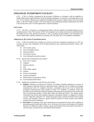 Detainee Facilities 
STRATEGIC INTERNMENT FACILITY 
6-131. A SIF is a facility, designated by the Secretary of Defense or a designee, with the capability to 
further detain and/or exploit detainees who hold strategic intelligence or who pose a continuing threat to the 
U.S. or U.S. interests. Detainees are normally noncompliant and may pose a high security risk to the United 
States. A SIF will usually resemble a TIF with respect to the operating procedures implemented and stated 
in the section above, but it is task-organized for a specific detainees. 
LOCATION 
6-132. The SIF is a long-term or semipermanent facility with the capability of holding detainees for an 
extended period of time. The location of SIF will be depends on the orders and directives published from 
the highest levels of the national government. A SIF is normally located outside a joint operations area 
where combat and/or stability operations are ongoing. SIFs fall under the C2 of combatant commanders. 
ADDITIONAL PLANNING CONSIDERATIONS 
6-133. A SIF will normally have a higher mix of forces involved as compared to operations at a TIF. For 
example, the Navy may completely run the hospital operations. Key organizational elements within a SIF 
may include— 
z Joint security group. 
z Joint interrogation group. 
z Detainee hospital. 
z Joint logistics group. 
z Joint interrogation operations group. 
6-134. Special staff considerations may include— 
z Joint visitor’s bureau. 
z Chaplain. 
z Inspector general. 
z SJA. 
z Public affairs support. 
z Surgeon. 
z Forensic psychologist. 
z Forensic psychiatrist. 
z Medical plans and operations officer. 
z Environmental health officer. 
6-135. Additional considerations at the SIF may also include— 
z Religion. Detainees are allowed the freedom of worship, including attendance at services of 
their respective faith held within the internment facility. Detainees are not entitled to privileged 
communication with U.S. chaplains. However, commanders who do not wish to broach that 
privileged communications status should not place U.S. chaplains in situations where that 
privilege may be questioned. Retained chaplains and clergymen are permitted to devote their full 
time to ministering members of their faith within the internment facility. The military police 
commander may permit other ordained clergymen, theological students, or chaplains to conduct 
services within the compound. U.S. military personnel (such as guards and staff) will not attend 
services with detainees. However, guards should be present to ensure security and maintain 
custody and control of detainees. 
z Recreation. For detainees, their active participation in recreational activities will, in addition to 
promoting general health and welfare, serve to alleviate the tensions and boredom of extended 
detention. In addition to athletic contests, group entertainment may be provided in the forms of 
concerts, plays, recorded music, and selected motion pictures. 
12 February 2010 FM 3-39.40 6-37 
 
