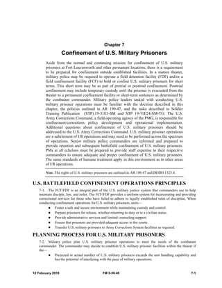 Chapter 7 
Confinement of U.S. Military Prisoners 
Aside from the normal and continuing mission for confinement of U.S. military 
prisoners at Fort Leavenworth and other permanent locations, there is a requirement 
to be prepared for confinement outside established facilities. In a mature theater, 
military police may be required to operate a field detention facility (FDF) and/or a 
field confinement facility (FCF) to hold or confine U.S. military prisoners for short 
terms. This short term may be as part of pretrial or posttrial confinement. Posttrial 
confinement may include temporary custody until the prisoner is evacuated from the 
theater to a permanent confinement facility or short-term sentences as determined by 
the combatant commander. Military police leaders tasked with conducting U.S. 
military prisoner operations must be familiar with the doctrine described in this 
chapter, the policies outlined in AR 190-47, and the tasks described in Soldier 
Training Publication (STP) 19-31E1-SM and STP 19-31E24-SM-TG. The U.S. 
Army Corrections Command, a field-operating agency of the PMG, is responsible for 
confinement/corrections policy development and operational implementation. 
Additional questions about confinement of U.S. military prisoners should be 
addressed to the U.S. Army Corrections Command. U.S. military prisoner operations 
are a subelement of I/R operations and may need to be performed across the spectrum 
of operations. Senior military police commanders are informed and prepared to 
provide retention and subsequent battlefield confinement of U.S. military prisoners. 
PMs at all echelons must be prepared to provide staff expertise to their respective 
commanders to ensure adequate and proper confinement of U.S. military prisoners. 
The same standards of humane treatment apply in this environment as in other areas 
of I/R operations. 
Note. The rights of U.S. military prisoners are outlined in AR 190-47 and DODD 1325.4. 
U.S. BATTLEFIELD CONFINEMENT OPERATIONS PRINCIPLES 
7-1. The FCF/FDF is an integral part of the U.S. military justice system that commanders use to help 
maintain disciple, law, and order. The FCF/FDF provides a uniform system for incarcerating and providing 
correctional services for those who have failed to adhere to legally established rules of discipline. When 
conducting confinement operations for U.S. military prisoners, units— 
z Foster a safe and secure environment while maintaining custody and control. 
z Prepare prisoners for release, whether returning to duty or to a civilian status. 
z Provide administrative services and limited counseling support. 
z Ensure that prisoners are provided adequate access to the courts. 
z Transfer U.S. military prisoners to Army Corrections System facilities as required. 
PLANNING PROCESS FOR U.S. MILITARY PRISONERS 
7-2. Military police plan U.S. military prisoner operations to meet the needs of the combatant 
commander. The commander may decide to establish U.S. military prisoner facilities within the theater if 
the— 
z Projected or actual number of U.S. military prisoners exceeds the unit handling capability and 
has the potential of interfering with the pace of military operations. 
12 February 2010 FM 3-39.40 7-1 
 