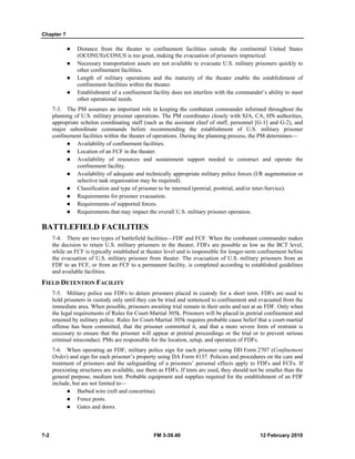 Chapter 7 
z Distance from the theater to confinement facilities outside the continental United States 
(OCONUS)/CONUS is too great, making the evacuation of prisoners impractical. 
z Necessary transportation assets are not available to evacuate U.S. military prisoners quickly to 
other confinement facilities. 
z Length of military operations and the maturity of the theater enable the establishment of 
confinement facilities within the theater. 
z Establishment of a confinement facility does not interfere with the commander’s ability to meet 
other operational needs. 
7-3. The PM assumes an important role in keeping the combatant commander informed throughout the 
planning of U.S. military prisoner operations. The PM coordinates closely with SJA, CA, HN authorities, 
appropriate echelon coordinating staff (such as the assistant chief of staff, personnel [G-1] and G-2), and 
major subordinate commands before recommending the establishment of U.S. military prisoner 
confinement facilities within the theater of operations. During the planning process, the PM determines— 
z Availability of confinement facilities. 
z Location of an FCF in the theater. 
z Availability of resources and sustainment support needed to construct and operate the 
confinement facility. 
z Availability of adequate and technically appropriate military police forces (I/R augmentation or 
selective task organization may be required). 
z Classification and type of prisoner to be interned (pretrial, posttrial, and/or inter-Service). 
z Requirements for prisoner evacuation. 
z Requirements of supported forces. 
z Requirements that may impact the overall U.S. military prisoner operation. 
BATTLEFIELD FACILITIES 
7-4. There are two types of battlefield facilities—FDF and FCF. When the combatant commander makes 
the decision to retain U.S. military prisoners in the theater, FDFs are possible as low as the BCT level, 
while an FCF is typically established at theater level and is responsible for longer-term confinement before 
the evacuation of U.S. military prisoner from theater. The evacuation of U.S. military prisoners from an 
FDF to an FCF, or from an FCF to a permanent facility, is completed according to established guidelines 
and available facilities. 
FIELD DETENTION FACILITY 
7-5. Military police use FDFs to detain prisoners placed in custody for a short term. FDFs are used to 
hold prisoners in custody only until they can be tried and sentenced to confinement and evacuated from the 
immediate area. When possible, prisoners awaiting trial remain in their units and not at an FDF. Only when 
the legal requirements of Rules for Court-Martial 305k. Prisoners will be placed in pretrial confinement and 
retained by military police. Rules for Court-Martial 305k requires probable cause belief that a court-martial 
offense has been committed, that the prisoner committed it, and that a more severe form of restraint is 
necessary to ensure that the prisoner will appear at pretrial proceedings or the trial or to prevent serious 
criminal misconduct. PMs are responsible for the location, setup, and operation of FDFs. 
7-6. When operating an FDF, military police sign for each prisoner using DD Form 2707 (Confinement 
Order) and sign for each prisoner’s property using DA Form 4137. Policies and procedures on the care and 
treatment of prisoners and the safeguarding of a prisoners’ personal effects apply to FDFs and FCFs. If 
preexisting structures are available, use them as FDFs. If tents are used, they should not be smaller than the 
general purpose, medium tent. Probable equipment and supplies required for the establishment of an FDF 
include, but are not limited to— 
z Barbed wire (roll and concertina). 
z Fence posts. 
z Gates and doors. 
7-2 FM 3-39.40 12 February 2010 
 