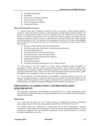 Confinement of U.S. Military Prisoners 
z Floodlights and spotlights. 
z Generator(s). 
z Food service and cleaning equipment. 
z Water cans and/or lister bags. 
z First aid equipment and supplies. 
z Clothing and bedding. 
FIELD CONFINEMENT FACILITY 
7-7. Military police may be required to establish an FCF in the theater to detain prisoners placed in 
custody for a short term (pretrial, posttrial, or until transferred to another facility outside the theater). The 
prisoner is transferred from an FDF to the FCF using DD Form 2708. DD Form 2707 (on which the 
prisoner was signed for) and DA Form 4137 (on which the prisoner’s property was signed for) also 
accompany the prisoner. The FCF may be a semipermanent or permanent facility that is better equipped 
and resourced than an FDF. The respective unit commander and staff use the military decisionmaking 
process to determine the specific tasks that must be performed to accomplish the mission. Some of these 
tasks include— 
z Selecting a facility location and constructing the facility. 
z Determining processing, classification, and identification requirements. 
z Providing clothing and meals. 
z Providing medical care and sanitation facilities. 
z Exercising discipline, control, and administration. 
z Conducting emergency planning and investigations. 
z Enforcing ROI and RUF. 
z Providing transportation. 
z Overseeing the transfer and disposition of U.S. military prisoners. 
7-8. The location of the FCF depends on several factors⎯sustainment assets (availability of 
transportation, medical facilities), terrain and preexisting structures, enemy situation, existing LOCs, 
battlefield layout, and mission variables. The PM must coordinate with engineers, SJA, HN authorities, and 
coordinating staff before a site is selected. The FCF should be located away from perimeter fences, public 
thoroughfares, gates, headquarters, troop areas, dense cover, and wooded areas. 
7-9. The construction of the FCF depends on the availability of existing structures, work force, and 
material. Preexisting facilities are used to the maximum extent possible. If preexisting facilities are not 
available, the PM will coordinate with the engineer coordinator for the construction of a facility based on 
existing designs in the Theater Construction Management System database. (See appendix J.) 
PROCESSING, CLASSIFICATION, AND IDENTIFICATION 
REQUIREMENTS 
7-10. Processing, classification, and identification requirements for U.S. military prisoners are critical 
when operating a confinement facility. Accurate documentation allows the classification and identification 
process to run smoothly. 
PROCESSING 
7-11. . Each time the control of a U.S. military prisoner is transferred, the receiving organization 
acknowledges receipt of the prisoner and his property using DD Form 2708 and DA Form 4137. 
7-12. Prisoners begin their confinement by in-processing into the FCF. In-processing is typically 
conducted by an I/R company prisoner operations section. Part of the in-processing procedure is to assist 
the prisoners’ integration into the confinement environment. Newly confined prisoners are processed 
according to guidelines to ensure that— 
12 February 2010 FM 3-39.40 7-3 
 