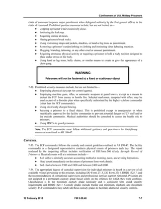 Confinement of U.S. Military Prisoners 
chain of command imposes major punishment when delegated authority by the first general officer in the 
chain of command. Prohibited punitive measures include, but are not limited to— 
z Clipping a prisoner’s hair excessively close. 
z Instituting the lockstep. 
z Requiring silence at meals. 
z Having prisoners break rocks. 
z Using restraining straps and jackets, shackles, or hand or leg irons as punishment. 
z Removing a prisoner’s underclothing or clothing and instituting other debasing practices. 
z Flogging, branding, tattooing, or any other cruel or unusual punishment. 
z Requiring strenuous physical activity or requiring a prisoner to hold a body position designed to 
place undue stress on the body. 
z Using hand or leg irons, belly chains, or similar means to create or give the appearance of a 
chain gang. 
WARNING 
Prisoners will not be fastened to a fixed or stationary object 
7-32. Prohibited security measures include, but are not limited to— 
z Employing chemicals (except riot control agents). 
z Employing machine guns, rifles, or automatic weapons at guard towers, except as a means to 
protect the FCF from enemy or hostile fire. Selected marksmen, equipped with rifles, may be 
used as part of a disorder plan when specifically authorized by the higher echelon commander 
(other than the FCF commander). 
z Using electrically charged fencing. 
z Securing a prisoner to a fixed object. This is prohibited except in emergencies or when 
specifically approved by the facility commander to prevent potential danger to FCF staff and/or 
the outside community. Medical authorities should be consulted to assess the health risk to 
prisoners. 
z Using MWDs to guard prisoners. 
Note. The FCF commander must follow additional guidance and procedures for disciplinary 
measures as outlined in AR 190-47. 
CONTROL 
7-33. The FCF commander follows the custody and control guidelines outlined in AR 190-47. The facility 
commander or a designated representative conducts physical counts of prisoners each day. The report 
rendered by the inspecting officer includes verification of DD Form 506 (Daily Strength Record of 
Prisoners). Physical counts will at a minimum include— 
z Roll call or a similarly accurate accounting method at morning, noon, and evening formations. 
z Head count immediately on the return of prisoners from work details. 
z Bed checks between 2300 and 2400 and between 2400 and 0600. 
7-34. The appropriate degree of custodial supervision for individual prisoners is based on a review of all 
available records pertaining to the prisoner, including DD Form 2713, DD Form 2714, DODI 1325.7, and 
the recommendations of correctional supervisors and professional services support personnel. Prisoners are 
not assigned to a permanent custody grade based solely on the offenses for which they were confined. 
Classification is to the minimum custody grade necessary and is consistent with sound security 
requirements and DODI 1325.7. Custody grades include trustee and minimum, medium, and maximum 
security. FCF commanders may subdivide these custody grades to facilitate additional security controls. 
12 February 2010 FM 3-39.40 7-7 
 