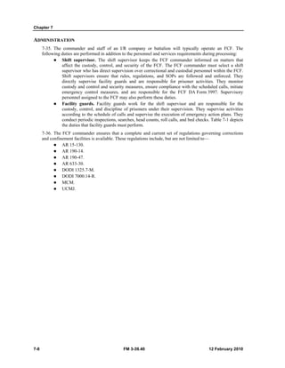 Chapter 7 
ADMINISTRATION 
7-35. The commander and staff of an I/R company or battalion will typically operate an FCF. The 
following duties are performed in addition to the personnel and services requirements during processing: 
z Shift supervisor. The shift supervisor keeps the FCF commander informed on matters that 
affect the custody, control, and security of the FCF. The FCF commander must select a shift 
supervisor who has direct supervision over correctional and custodial personnel within the FCF. 
Shift supervisors ensure that rules, regulations, and SOPs are followed and enforced. They 
directly supervise facility guards and are responsible for prisoner activities. They monitor 
custody and control and security measures, ensure compliance with the scheduled calls, initiate 
emergency control measures, and are responsible for the FCF DA Form 3997. Supervisory 
personnel assigned to the FCF may also perform these duties. 
z Facility guards. Facility guards work for the shift supervisor and are responsible for the 
custody, control, and discipline of prisoners under their supervision. They supervise activities 
according to the schedule of calls and supervise the execution of emergency action plans. They 
conduct periodic inspections, searches, head counts, roll calls, and bed checks. Table 7-1 depicts 
the duties that facility guards must perform. 
7-36. The FCF commander ensures that a complete and current set of regulations governing corrections 
and confinement facilities is available. These regulations include, but are not limited to— 
z AR 15-130. 
z AR 190-14. 
z AR 190-47. 
z AR 633-30. 
z DODI 1325.7-M. 
z DODI 7000.14-R. 
z MCM. 
z UCMJ. 
7-8 FM 3-39.40 12 February 2010 
 