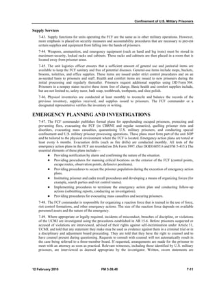 Confinement of U.S. Military Prisoners 
Supply Services 
7-43. Supply functions for units operating the FCF are the same as in other military operations. However, 
more emphasis is placed on security measures and accountability procedures that are necessary to prevent 
certain supplies and equipment from falling into the hands of prisoners. 
7-44. Weapons, ammunition, and emergency equipment (such as hand and leg irons) must be stored in 
maximum-security, locked racks and cabinets. These racks and cabinets are then placed in a room that is 
located away from prisoner areas. 
7-45. The unit logistics officer ensures that a sufficient amount of general use and janitorial items are 
available to keep the FCF sanitary and free of potential diseases. General-use items include mops, buckets, 
brooms, toiletries, and office supplies. These items are issued under strict control procedures and on an 
as-needed basis to prisoners and staff. Health and comfort items are issued to new prisoners during the 
initial processing and regularly thereafter. Prisoners request additional supplies using DD Form 504. 
Prisoners in a nonpay status receive these items free of charge. Basic health and comfort supplies include, 
but are not limited to, safety razor, bath soap, toothbrush, toothpaste, and shoe polish. 
7-46. Physical inventories are conducted at least monthly to reconcile and balance the records of the 
previous inventory, supplies received, and supplies issued to prisoners. The FCF commander or a 
designated representative verifies the inventory in writing. 
EMERGENCY PLANNING AND INVESTIGATIONS 
7-47. The FCF commander publishes formal plans for apprehending escaped prisoners, protecting and 
preventing fires, evacuating the FCF (in CBRNE and regular scenarios), quelling prisoner riots and 
disorders, evacuating mass casualties, quarantining U.S. military prisoners, and conducting special 
confinement and U.S. military prisoner processing operations. These plans must form part of the unit SOP 
and be tailored to the physical environment where the FCF is located. Emergency action plans are tested at 
least every 6 months. Evacuation drills (such as fire drills) are conducted monthly. All tests of the 
emergency action plans in the FCF are recorded on DA Form 3997. (See DODI 6055.6 and FM 5-415.) The 
essential elements of these plans include— 
z Providing notification by alarm and confirming the nature of the situation. 
z Providing procedures for manning critical locations on the exterior of the FCF (control points, 
escape routes, observation points, defensive positions). 
z Providing procedures to secure the prisoner population during the execution of emergency action 
plans. 
z Instituting prisoner and cadre recall procedures and developing a means of organizing forces (for 
example, search parties and riot control teams). 
z Implementing procedures to terminate the emergency action plan and conducting follow-up 
actions (submitting reports, conducting an investigation). 
z Providing procedures for evacuating mass casualties and securing prisoners. 
7-48. The FCF commander is responsible for organizing a reaction force that is trained in the use of force, 
riot control formations, and other emergency actions. The size of the reaction force depends on available 
personnel assets and the nature of the emergency. 
7-49. Where appropriate or legally required, incidents of misconduct, breaches of discipline, or violations 
of the UCMJ are investigated using the procedures established in AR 15-6. Before prisoners suspected or 
accused of violations are interviewed, advised of their rights against self-incrimination under Article 31, 
UCMJ, and told that any statement they make may be used as evidence against them in a criminal trial or in 
a disciplinary and adjustment board proceeding. They are told that they have the right to counsel and to 
have counsel present during questioning. Requests to consult with counsel will not automatically result in 
the case being referred to a three-member board. If requested, arrangements are made for the prisoner to 
meet with an attorney as soon as practical. Relevant witnesses, including those identified by U.S. military 
prisoners, are interviewed as deemed appropriate by the investigator. Written, sworn statements are 
12 February 2010 FM 3-39.40 7-11 
 