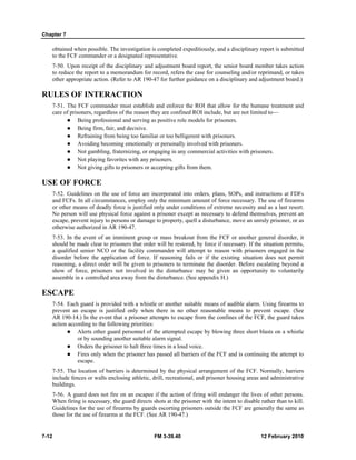 Chapter 7 
obtained when possible. The investigation is completed expeditiously, and a disciplinary report is submitted 
to the FCF commander or a designated representative. 
7-50. Upon receipt of the disciplinary and adjustment board report, the senior board member takes action 
to reduce the report to a memorandum for record, refers the case for counseling and/or reprimand, or takes 
other appropriate action. (Refer to AR 190-47 for further guidance on a disciplinary and adjustment board.) 
RULES OF INTERACTION 
7-51. The FCF commander must establish and enforce the ROI that allow for the humane treatment and 
care of prisoners, regardless of the reason they are confined ROI include, but are not limited to— 
z Being professional and serving as positive role models for prisoners. 
z Being firm, fair, and decisive. 
z Refraining from being too familiar or too belligerent with prisoners. 
z Avoiding becoming emotionally or personally involved with prisoners. 
z Not gambling, fraternizing, or engaging in any commercial activities with prisoners. 
z Not playing favorites with any prisoners. 
z Not giving gifts to prisoners or accepting gifts from them. 
USE OF FORCE 
7-52. Guidelines on the use of force are incorporated into orders, plans, SOPs, and instructions at FDFs 
and FCFs. In all circumstances, employ only the minimum amount of force necessary. The use of firearms 
or other means of deadly force is justified only under conditions of extreme necessity and as a last resort. 
No person will use physical force against a prisoner except as necessary to defend themselves, prevent an 
escape, prevent injury to persons or damage to property, quell a disturbance, move an unruly prisoner, or as 
otherwise authorized in AR 190-47. 
7-53. In the event of an imminent group or mass breakout from the FCF or another general disorder, it 
should be made clear to prisoners that order will be restored, by force if necessary. If the situation permits, 
a qualified senior NCO or the facility commander will attempt to reason with prisoners engaged in the 
disorder before the application of force. If reasoning fails or if the existing situation does not permit 
reasoning, a direct order will be given to prisoners to terminate the disorder. Before escalating beyond a 
show of force, prisoners not involved in the disturbance may be given an opportunity to voluntarily 
assemble in a controlled area away from the disturbance. (See appendix H.) 
ESCAPE 
7-54. Each guard is provided with a whistle or another suitable means of audible alarm. Using firearms to 
prevent an escape is justified only when there is no other reasonable means to prevent escape. (See 
AR 190-14.) In the event that a prisoner attempts to escape from the confines of the FCF, the guard takes 
action according to the following priorities: 
z Alerts other guard personnel of the attempted escape by blowing three short blasts on a whistle 
or by sounding another suitable alarm signal. 
z Orders the prisoner to halt three times in a loud voice. 
z Fires only when the prisoner has passed all barriers of the FCF and is continuing the attempt to 
escape. 
7-55. The location of barriers is determined by the physical arrangement of the FCF. Normally, barriers 
include fences or walls enclosing athletic, drill, recreational, and prisoner housing areas and administrative 
buildings. 
7-56. A guard does not fire on an escapee if the action of firing will endanger the lives of other persons. 
When firing is necessary, the guard directs shots at the prisoner with the intent to disable rather than to kill. 
Guidelines for the use of firearms by guards escorting prisoners outside the FCF are generally the same as 
those for the use of firearms at the FCF. (See AR 190-47.) 
7-12 FM 3-39.40 12 February 2010 
 