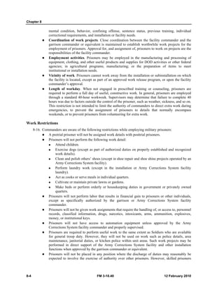 Chapter 8 
mental condition, behavior, confining offense, sentence status, previous training, individual 
correctional requirements, and installation or facility needs. 
z Coordination of work projects. Close coordination between the facility commander and the 
garrison commander or equivalent is maintained to establish worthwhile work projects for the 
employment of prisoners. Approval for, and assignment of, prisoners to work on projects are the 
responsibilities of the facility commander. 
z Employment activities. Prisoners may be employed in the manufacturing and processing of 
equipment, clothing, and other useful products and supplies for DOD activities or other federal 
agencies; in agricultural programs; manufacturing; or the preparation of items to meet 
institutional or installation needs. 
z Vicinity of work. Prisoners cannot work away from the installation or subinstallation on which 
the facility is located, except as part of an approved work release program, or upon the facility 
commander’s approval. 
z Length of workday. When not engaged in prescribed training or counseling, prisoners are 
required to perform a full day of useful, constructive work. In general, prisoners are employed 
through a standard 40-hour workweek. Supervisors may determine that failure to complete 40 
hours was due to factors outside the control of the prisoner, such as weather, sickness, and so on. 
This restriction is not intended to limit the authority of commanders to direct extra work during 
emergencies, to prevent the assignment of prisoners to details that normally encompass 
weekends, or to prevent prisoners from volunteering for extra work. 
Work Restrictions 
8-16. Commanders are aware of the following restrictions while employing military prisoners: 
z A pretrial prisoner will not be assigned work details with posttrial prisoners. 
z Prisoners will not perform the following work detail: 
„ Attend children. 
„ Exercise dogs (except as part of authorized duties on properly established and recognized 
work details). 
„ Clean and polish others’ shoes (except in shoe repair and shoe shine projects operated by an 
Army Corrections System facility). 
„ Perform laundry work (except in the installation or Army Corrections System facility 
laundry). 
„ Act as cooks or serve meals in individual quarters. 
„ Cultivate or maintain private lawns or gardens. 
„ Make beds or perform orderly or housekeeping duties in government or privately owned 
quarters. 
z Prisoners will not perform labor that results in financial gain to prisoners or other individuals, 
except as specifically authorized by the garrison or Army Corrections System facility 
commander. 
z Prisoners will not be given work assignments that require the handling of, or access to, personnel 
records, classified information, drugs, narcotics, intoxicants, arms, ammunition, explosives, 
money, or institutional keys. 
z Prisoners will not have access to automation equipment unless approved by the Army 
Corrections System facility commander and properly supervised. 
z Prisoners are required to perform useful work to the same extent as Soldiers who are available 
for general troop duty. However, they will not be used on work such as police details, area 
maintenance, janitorial duties, or kitchen police within unit areas. Such work projects may be 
performed in direct support of the Army Corrections System facility and other installation 
functions when approved by the garrison commander or equivalent. 
z Prisoners will not be placed in any position where the discharge of duties may reasonably be 
expected to involve the exercise of authority over other prisoners. However, skilled prisoners 
8-4 FM 3-10.40 12 February 2010 
 