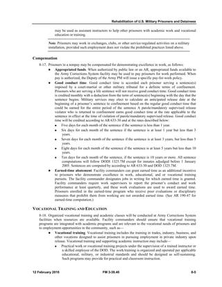 Rehabilitation of U.S. Military Prisoners and Detainees 
may be used as assistant instructors to help other prisoners with academic work and vocational 
education or training. 
Note. Prisoners may work in exchanges, clubs, or other service-regulated activities on a military 
installation, provided such employment does not violate the prohibited practices listed above. 
Compensation 
8-17. Prisoners in a nonpay may be compensated for demonstrating excellence in work, as follows: 
z Appropriated funds. When authorized by public law or an AR, appropriated funds available to 
the Army Corrections System facility may be used to pay prisoners for work performed. When 
pay is authorized, the Deputy of the Army PM will issue a specific pay-for-work policy. 
z Good conduct time. Good conduct time is accorded each prisoner serving a sentence(s) 
imposed by a court-martial or other military tribunal for a definite terms of confinement. 
Prisoners who are serving a life sentence will not receive good conduct time. Good conduct time 
is credited monthly with a deduction from the term of sentence(s) beginning with the day that the 
sentence begins. Military services may elect to calculate an anticipated release date at the 
beginning of a prisoner’s sentence to confinement based on the regular good conduct time that 
could be earned for the entire period of the sentence A parole/mandatory supervised release 
violator who is returned to confinement earns good conduct time at the rate applicable to the 
sentence in effect at the time of violation of parole/mandatory supervised release. Good conduct 
time will be credited according to AR 633-30 and at the rates described below: 
„ Five days for each month of the sentence if the sentence is less than 1 year. 
„ Six days for each month of the sentence if the sentence is at least 1 year but less than 3 
years. 
„ Seven days for each month of the sentence if the sentence is at least 3 years, but less than 5 
years. 
„ Eight days for each month of the sentence if the sentence is at least 5 years but less than 10 
years. 
„ Ten days for each month of the sentence, if the sentence is 10 years or more. All sentence 
computations will follow DODI 1325.7M except for inmates adjudged before 1 January 
2005. Sentences are computed by according to AR 633-30 and DOD 1325.7M. 
z Earned-time abatement. Facility commanders can grant earned time as an additional incentive 
to prisoners who demonstrate excellence in work, educational, and or vocational training 
pursuits. The facility commander designates jobs in writing for which earned time is granted. 
Facility commanders require work supervisors to report the prisoner’s conduct and work 
performance at least quarterly, and these work evaluations are used to award earned time. 
Prisoners enrolled in the earned-time program who receive poor evaluations or disciplinary 
measures that prohibit them from working are not awarded earned time. (See AR 190-47 for 
earned-time computation.) 
VOCATIONAL TRAINING AND EDUCATION 
8-18. Organized vocational training and academic classes will be conducted at Army Corrections System 
facilities when resources are available. Facility commanders should ensure that vocational training 
programs are integrated with academic programs and are relevant to the vocational needs of prisoners and 
to employment opportunities in the community, such as— 
z Vocational training. Vocational training includes the training in trades, industry, business, and 
other vocations designed to assist prisoners in pursuing employment in private industry upon 
release. Vocational training and supporting academic instruction may include— 
„ Practical work or vocational training projects under the supervision of a trained instructor or 
a skilled employee of the DOD. The work/training is organized and operated per applicable 
educational, military, or industrial standards and should be designed as self-sustaining. 
Such programs may provide for practical and classroom instruction. 
12 February 2010 FM 3-39.40 8-5 
 