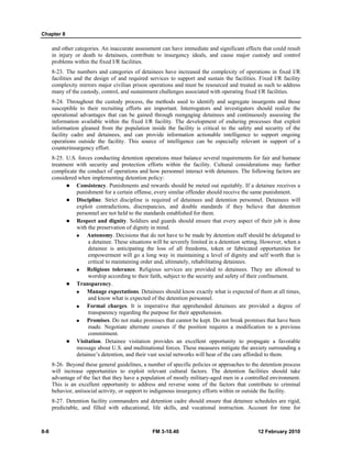 Chapter 8 
and other categories. An inaccurate assessment can have immediate and significant effects that could result 
in injury or death to detainees, contribute to insurgency ideals, and cause major custody and control 
problems within the fixed I/R facilities. 
8-23. The numbers and categories of detainees have increased the complexity of operations in fixed I/R 
facilities and the design of and required services to support and sustain the facilities. Fixed I/R facility 
complexity mirrors major civilian prison operations and must be resourced and treated as such to address 
many of the custody, control, and sustainment challenges associated with operating fixed I/R facilities. 
8-24. Throughout the custody process, the methods used to identify and segregate insurgents and those 
susceptible to their recruiting efforts are important. Interrogators and investigators should realize the 
operational advantages that can be gained through reengaging detainees and continuously assessing the 
information available within the fixed I/R facility. The development of enduring processes that exploit 
information gleaned from the population inside the facility is critical to the safety and security of the 
facility cadre and detainees, and can provide information actionable intelligence to support ongoing 
operations outside the facility. This source of intelligence can be especially relevant in support of a 
counterinsurgency effort. 
8-25. U.S. forces conducting detention operations must balance several requirements for fair and humane 
treatment with security and protection efforts within the facility. Cultural considerations may further 
complicate the conduct of operations and how personnel interact with detainees. The following factors are 
considered when implementing detention policy: 
z Consistency. Punishments and rewards should be meted out equitably. If a detainee receives a 
punishment for a certain offense, every similar offender should receive the same punishment. 
z Discipline. Strict discipline is required of detainees and detention personnel. Detainees will 
exploit contradictions, discrepancies, and double standards if they believe that detention 
personnel are not held to the standards established for them. 
z Respect and dignity. Soldiers and guards should ensure that every aspect of their job is done 
with the preservation of dignity in mind. 
„ Autonomy. Decisions that do not have to be made by detention staff should be delegated to 
a detainee. These situations will be severely limited in a detention setting. However, when a 
detainee is anticipating the loss of all freedoms, token or fabricated opportunities for 
empowerment will go a long way in maintaining a level of dignity and self worth that is 
critical to maintaining order and, ultimately, rehabilitating detainees. 
„ Religious tolerance. Religious services are provided to detainees. They are allowed to 
worship according to their faith, subject to the security and safety of their confinement. 
z Transparency. 
„ Manage expectations. Detainees should know exactly what is expected of them at all times, 
and know what is expected of the detention personnel. 
„ Formal charges. It is imperative that apprehended detainees are provided a degree of 
transparency regarding the purpose for their apprehension. 
„ Promises. Do not make promises that cannot be kept. Do not break promises that have been 
made. Negotiate alternate courses if the position requires a modification to a previous 
commitment. 
z Visitation. Detainee visitation provides an excellent opportunity to propagate a favorable 
message about U.S. and multinational forces. These measures mitigate the anxiety surrounding a 
detainee’s detention, and their vast social networks will hear of the care afforded to them. 
8-26. Beyond these general guidelines, a number of specific policies or approaches to the detention process 
will increase opportunities to exploit relevant cultural factors. The detention facilities should take 
advantage of the fact that they have a population of mostly military-aged men in a controlled environment. 
This is an excellent opportunity to address and reverse some of the factors that contribute to criminal 
behavior, antisocial activity, or support to indigenous insurgency efforts within or outside the facility. 
8-27. Detention facility commanders and detention cadre should ensure that detainee schedules are rigid, 
predictable, and filled with educational, life skills, and vocational instruction. Account for time for 
8-8 FM 3-10.40 12 February 2010 
 