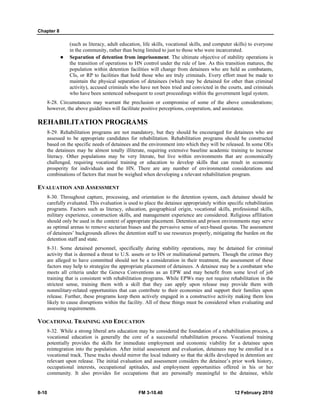 Chapter 8 
(such as literacy, adult education, life skills, vocational skills, and computer skills) to everyone 
in the community, rather than being limited to just to those who were incarcerated. 
z Separation of detention from imprisonment. The ultimate objective of stability operations is 
the transition of operations to HN control under the rule of law. As this transition matures, the 
population within detention facilities will change from detainees who are held as combatants, 
CIs, or RP to facilities that hold those who are truly criminals. Every effort must be made to 
maintain the physical separation of detainees (which may be detained for other than criminal 
activity), accused criminals who have not been tried and convicted in the courts, and criminals 
who have been sentenced subsequent to court proceedings within the government legal system. 
8-28. Circumstances may warrant the preclusion or compromise of some of the above considerations; 
however, the above guidelines will facilitate positive perceptions, cooperation, and assistance. 
REHABILITATION PROGRAMS 
8-29. Rehabilitation programs are not mandatory, but they should be encouraged for detainees who are 
assessed to be appropriate candidates for rehabilitation. Rehabilitation programs should be constructed 
based on the specific needs of detainees and the environment into which they will be released. In some OEs 
the detainees may be almost totally illiterate, requiring extensive baseline academic training to increase 
literacy. Other populations may be very literate, but live within environments that are economically 
challenged, requiring vocational training or education to develop skills that can result in economic 
prosperity for individuals and the HN. There are any number of environmental considerations and 
combinations of factors that must be weighed when developing a relevant rehabilitation program. 
EVALUATION AND ASSESSMENT 
8-30. Throughout capture, processing, and orientation to the detention system, each detainee should be 
carefully evaluated. This evaluation is used to place the detainee appropriately within specific rehabilitation 
programs. Factors such as literacy, education, geographical origin, vocational skills, professional skills, 
military experience, construction skills, and management experience are considered. Religious affiliation 
should only be used in the context of appropriate placement. Detention and prison environments may serve 
as optimal arenas to remove sectarian biases and the pervasive sense of sect-based quotas. The assessment 
of detainees’ backgrounds allows the detention staff to use resources properly, mitigating the burden on the 
detention staff and state. 
8-31. Some detained personnel, specifically during stability operations, may be detained for criminal 
activity that is deemed a threat to U.S. assets or to HN or multinational partners. Though the crimes they 
are alleged to have committed should not be a consideration in their treatment, the assessment of these 
factors may help to strategize the appropriate placement of detainees. A detainee may be a combatant who 
meets all criteria under the Geneva Conventions as an EPW and may benefit from some level of job 
training that is consistent with rehabilitation programs. While EPWs may not require rehabilitation in the 
strictest sense, training them with a skill that they can apply upon release may provide them with 
nonmilitary-related opportunities that can contribute to their economies and support their families upon 
release. Further, these programs keep them actively engaged in a constructive activity making them less 
likely to cause disruptions within the facility. All of these things must be considered when evaluating and 
assessing requirements. 
VOCATIONAL TRAINING AND EDUCATION 
8-32. While a strong liberal arts education may be considered the foundation of a rehabilitation process, a 
vocational education is generally the core of a successful rehabilitation process. Vocational training 
potentially provides the skills for immediate employment and economic viability for a detainee upon 
reintegration into the population. After initial assessment and evaluation, detainees may be enrolled in a 
vocational track. These tracks should mirror the local industry so that the skills developed in detention are 
relevant upon release. The initial evaluation and assessment considers the detainee’s prior work history, 
occupational interests, occupational aptitudes, and employment opportunities offered in his or her 
community. It also provides for occupations that are personally meaningful to the detainee, while 
8-10 FM 3-10.40 12 February 2010 
 