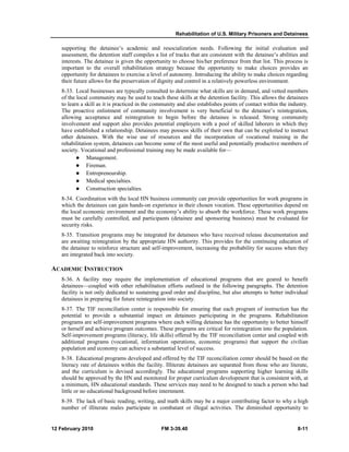 Rehabilitation of U.S. Military Prisoners and Detainees 
supporting the detainee’s academic and resocialization needs. Following the initial evaluation and 
assessment, the detention staff compiles a list of tracks that are consistent with the detainee’s abilities and 
interests. The detainee is given the opportunity to choose his/her preference from that list. This process is 
important to the overall rehabilitation strategy because the opportunity to make choices provides an 
opportunity for detainees to exercise a level of autonomy. Introducing the ability to make choices regarding 
their future allows for the preservation of dignity and control in a relatively powerless environment. 
8-33. Local businesses are typically consulted to determine what skills are in demand, and vetted members 
of the local community may be used to teach these skills at the detention facility. This allows the detainees 
to learn a skill as it is practiced in the community and also establishes points of contact within the industry. 
The proactive enlistment of community involvement is very beneficial to the detainee’s reintegration, 
allowing acceptance and reintegration to begin before the detainee is released. Strong community 
involvement and support also provides potential employers with a pool of skilled laborers in which they 
have established a relationship. Detainees may possess skills of their own that can be exploited to instruct 
other detainees. With the wise use of resources and the incorporation of vocational training in the 
rehabilitation system, detainees can become some of the most useful and potentially productive members of 
society. Vocational and professional training may be made available for— 
z Management. 
z Fireman. 
z Entrepreneurship. 
z Medical specialties. 
z Construction specialties. 
8-34. Coordination with the local HN business community can provide opportunities for work programs in 
which the detainees can gain hands-on experience in their chosen vocation. These opportunities depend on 
the local economic environment and the economy’s ability to absorb the workforce. These work programs 
must be carefully controlled, and participants (detainee and sponsoring business) must be evaluated for 
security risks. 
8-35. Transition programs may be integrated for detainees who have received release documentation and 
are awaiting reintegration by the appropriate HN authority. This provides for the continuing education of 
the detainee to reinforce structure and self-improvement, increasing the probability for success when they 
are integrated back into society. 
ACADEMIC INSTRUCTION 
8-36. A facility may require the implementation of educational programs that are geared to benefit 
detainees—coupled with other rehabilitation efforts outlined in the following paragraphs. The detention 
facility is not only dedicated to sustaining good order and discipline, but also attempts to better individual 
detainees in preparing for future reintegration into society. 
8-37. The TIF reconciliation center is responsible for ensuring that each program of instruction has the 
potential to provide a substantial impact on detainees participating in the programs. Rehabilitation 
programs are self-improvement programs where each willing detainee has the opportunity to better himself 
or herself and achieve program outcomes. These programs are critical for reintegration into the population. 
Self-improvement programs (literacy, life skills) offered by the TIF reconciliation center and coupled with 
additional programs (vocational, information operations, economic programs) that support the civilian 
population and economy can achieve a substantial level of success. 
8-38. Educational programs developed and offered by the TIF reconciliation center should be based on the 
literacy rate of detainees within the facility. Illiterate detainees are separated from those who are literate, 
and the curriculum is devised accordingly. The educational programs supporting higher learning skills 
should be approved by the HN and monitored for proper curriculum development that is consistent with, at 
a minimum, HN educational standards. These services may need to be designed to teach a person who had 
little or no educational background before internment. 
8-39. The lack of basic reading, writing, and math skills may be a major contributing factor to why a high 
number of illiterate males participate in combatant or illegal activities. The diminished opportunity to 
12 February 2010 FM 3-39.40 8-11 
 