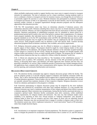 Chapter 8 
obtain profitable employment needed to support families may cause some to support criminal or insurgent 
elements for employment. The lack of education can be a major contributor, causing moderate males to 
turn to combatant, criminal, or insurgent activities for monetary reasons, even though they do not believe in 
or personally support the activities or cause. Moderate detainees who participated in combatant, criminal, 
or insurgent acts because of little or no opportunity to provide for their families, may be discouraged from 
rejoining combat, criminal, or insurgent organizations through education programs and the subsequent 
opportunities that education provides. 
8-40. The TIF reconciliation center may focus on elementary education if detainees possess only 
rudimentary education skills. Detainees attending these classes may have no formal education experiences 
and may be illiterate. Illiteracy can lead to desperation that fuels adverse motivations in otherwise moderate 
detainees. Detainees participating in rehabilitation programs may be scheduled to attend school for a 
predetermined period and be tested at the end of the period to measure their comprehension. If a detainee 
meets program standards, that individual receives credit for the program; if the detainee does not pass 
program standards (as set by the TIF reconciliation center and HN), the individual does not receive credit. 
The educational programs may be taught by HN teachers who are employed by the TIF reconciliation 
center services. Some program teachers may be detainees or RP with specific skills. Teachers develop 
educational programs based on detainee constraints, time available, and security requirements. 
8-41. Religious discussion groups may also be offered to detainees as a program to educate them on 
specific aspects of their religion. The program should be taught by vetted religious leaders of the same 
religious affiliation as the detainees. The program educates detainees on the nationally accepted teachings 
of their religion as viewed by the HN society. During the program, detainees are brought together with 
religious leaders and scholars to focus on major teaching points of dogma. The program may be valuable in 
curbing extreme fanaticism that may be a catalyst for violence within the detainees’ world view. 
8-42. A liberal arts education has been described as “the foundation of the rehabilitation process.” A 
curriculum such as politics, HN constitution, and the structure of the HN government provides more 
fluency in discussing these topics, and detainees will better appreciate their situation and how they can 
peacefully contribute to its success. Other worthwhile periods of instruction may include managing money, 
job applications, basic computer skills, basic communication skills, hygiene, first aid, crime and suspicious 
activity reporting, and community familiarization and awareness. 
RELIGIOUS DISCUSSION GROUPS 
8-43. The detention facility commander may approve religious discussion groups within the facility. The 
goal for religious groups is to provide religious support to detainees and moderate extremists within the 
facility. This is above and beyond the standard clerical support that is required and provided in the course 
of normal detention operations. Clerical leaders who are chosen to participate must be carefully vetted and 
are typically selected from moderate elements of their respective religions. Religious discussion is never 
forced on a detainee; participation in this program is voluntary. 
8-44. Extremists participating in religious discussion groups may be tempered by the more moderate 
philosophy and reinforced by socialization with other more moderate detainees. It is also possible that 
religious extremists may reject a moderate interpretation of their religion and detract from efforts to present 
a moderate approach. Many extremists may not participate, fearing that the facility-sanctioned advocate is a 
cooperative spiritual leader. Detention facility commanders must allow autonomy, within established 
security requirements, for religious leaders and instructors. The only way that moderate leaders retain 
credibility is by operating on their own—forced sessions of “religious reeducation” only discredit a 
religious leader to those who are receptive and have little impact on those who are inherently beyond 
reconciliation. Detainees may also use personal time to engage in worship or religious study on their own. 
The detention system may wish to implement instruction in “social intervention” based on HN principles, 
rather than straight doctrinal dogma. 
TEAMING 
8-45. Socialization is an important component of prison populations. The detention system is composed of 
teams to mitigate the potential for socialization and indoctrination that is counter to U.S. and HN interests 
8-12 FM 3-10.40 12 February 2010 
 