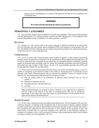 Internment and Resettlement Operations and the Operational Environment 
purpose may be counterproductive to effective I/R operations and may not be in compliance with 
international laws. 
WARNING 
At no time should restraints be used as punishment. 
PERSONNEL CATEGORIES 
1-8. Key personnel category terms are defined in the following paragraphs. These terms include detainees 
and their subcategories, U.S. military prisoners, and DCs and their subcategories. For the purposes of this 
manual, I/R populations refer to detainees, U.S. military prisoners, and DCs. 
DETAINEES 
1-9. Detainee is a term used to refer to any person captured or otherwise detained by an armed force. 
(JP 3-63) Detainees may also include enemy combatants (EPWs and members of armed groups), RP, and 
CIs. (See DODD 2310.01E.) Detainees do not include personnel being held for law enforcement purposes, 
except where the U.S. is the occupying power. 
Civilian Internees 
1-10. A CI is a civilian who is interned during armed conflict, occupation, or other military operation for 
security reasons, for protection, or because he or she committed an offense against the detaining power. (JP 
3-63) CIs, unless they have committed acts for which they are considered unlawful combatants, generally 
qualify for protected status according to the GC, which also establishes procedures that must be observed 
when depriving such civilians of their liberty. CIs are to be accommodated separately from EPWs and 
persons deprived of liberty for any other reason. 
1-11. Protected persons are persons protected by the Geneva Convention who find themselves, in case of a 
conflict or occupation, in the hands of a party to the conflict or occupying power of which they are not 
nationals. (AR 190-8). Protected persons who are interned for imperative reasons of security are also 
known as CIs. Protected persons under the Geneva Conventions include— 
z Hors de combat (refers to the prohibition of attacking enemy personnel who are “out of 
combat”). 
z Detainees (combatants and CIs). 
z Wounded and sick in the field and at sea. 
z Civilians. 
Note. If protected persons are detained as spies or saboteurs or are suspected of or engaged in 
activities hostile to the security of the state or occupying power, they may be interned or 
imprisoned. In such cases, they retain their status as a protected person and are granted the full 
rights and privileges of protected persons. 
Retained Personnel 
1-12. RP are enemy medical personnel and medical staff administrators who are engaged in the search for, 
collection, transport, or treatment of the wounded or sick, or the prevention of disease; chaplains attached 
to enemy armed forces; and staff of National Red Cross Societies and that of other volunteer aid societies, 
duly recognized and authorized by their governments to assist medical service personnel of their own 
armed forces, provided they are exclusively engaged in the search for, or the collection, transport or 
treatment of wounded or sick, or in the prevention of disease, and provided that the staff of such societies 
are subject to military laws and regulations. (JP 3-63) 
12 February 2010 FM 3-39.40 1-5 
 