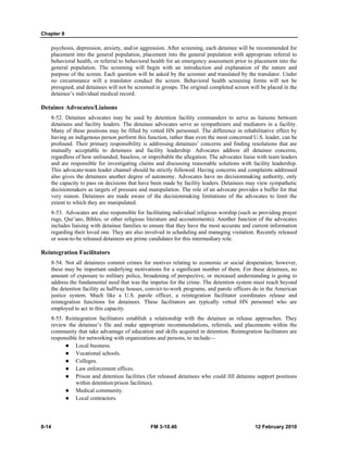 Chapter 8 
psychosis, depression, anxiety, and/or aggression. After screening, each detainee will be recommended for 
placement into the general population, placement into the general population with appropriate referral to 
behavioral health, or referral to behavioral health for an emergency assessment prior to placement into the 
general population. The screening will begin with an introduction and explanation of the nature and 
purpose of the screen. Each question will be asked by the screener and translated by the translator. Under 
no circumstance will a translator conduct the screen. Behavioral health screening forms will not be 
presigned, and detainees will not be screened in groups. The original completed screen will be placed in the 
detainee’s individual medical record. 
Detainee Advocates/Liaisons 
8-52. Detainee advocates may be used by detention facility commanders to serve as liaisons between 
detainees and facility leaders. The detainee advocates serve as sympathizers and mediators in a facility. 
Many of these positions may be filled by vetted HN personnel. The difference in rehabilitative effect by 
having an indigenous person perform this function, rather than even the most concerned U.S. leader, can be 
profound. Their primary responsibility is addressing detainees’ concerns and finding resolutions that are 
mutually acceptable to detainees and facility leadership. Advocates address all detainee concerns, 
regardless of how unfounded, baseless, or improbable the allegation. The advocates liaise with team leaders 
and are responsible for investigating claims and discussing reasonable solutions with facility leadership. 
This advocate-team leader channel should be strictly followed. Having concerns and complaints addressed 
also gives the detainees another degree of autonomy. Advocates have no decisionmaking authority, only 
the capacity to pass on decisions that have been made by facility leaders. Detainees may view sympathetic 
decisionmakers as targets of pressure and manipulation. The role of an advocate provides a buffer for that 
very reason. Detainees are made aware of the decisionmaking limitations of the advocates to limit the 
extent to which they are manipulated. 
8-53. Advocates are also responsible for facilitating individual religious worship (such as providing prayer 
rugs, Qur’ans, Bibles, or other religious literature and accoutrements). Another function of the advocates 
includes liaising with detainee families to ensure that they have the most accurate and current information 
regarding their loved one. They are also involved in scheduling and managing visitation. Recently released 
or soon-to-be released detainees are prime candidates for this intermediary role. 
Reintegration Facilitators 
8-54. Not all detainees commit crimes for motives relating to economic or social desperation; however, 
these may be important underlying motivations for a significant number of them. For these detainees, no 
amount of exposure to military police, broadening of perspective, or increased understanding is going to 
address the fundamental need that was the impetus for the crime. The detention system must reach beyond 
the detention facility as halfway houses, convict-to-work programs, and parole officers do in the American 
justice system. Much like a U.S. parole officer, a reintegration facilitator coordinates release and 
reintegration functions for detainees. These facilitators are typically vetted HN personnel who are 
employed to act in this capacity. 
8-55. Reintegration facilitators establish a relationship with the detainee as release approaches. They 
review the detainee’s file and make appropriate recommendations, referrals, and placements within the 
community that take advantage of education and skills acquired in detention. Reintegration facilitators are 
responsible for networking with organizations and persons, to include— 
z Local business. 
z Vocational schools. 
z Colleges. 
z Law enforcement offices. 
z Prison and detention facilities (for released detainees who could fill detainee support positions 
within detention/prison facilities). 
z Medical community. 
z Local contractors. 
8-14 FM 3-10.40 12 February 2010 
 