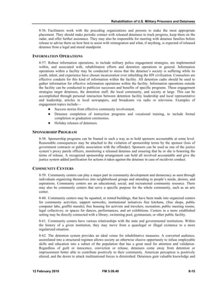Rehabilitation of U.S. Military Prisoners and Detainees 
8-56. Facilitators work with the preceding organizations and persons to make the most appropriate 
placement. They should make periodic contact with released detainees to track progress, keep them on the 
radar, and offer further assistance. They may also be responsible for meeting with detainee families before 
release to advise them on how best to assist with reintegration and what, if anything, is expected of released 
detainee from a legal and moral standpoint. 
INFORMATION OPERATIONS 
8-57. Robust information operations, to include military police engagement strategies, are implemented 
within, and associated with, rehabilitation efforts and detention operations in general. Information 
operations within a facility may be conducted to stress that the detainee’s society is suffering while its 
youth, talent, and experience have chosen incarceration over rebuilding the HN civilization. Counselors are 
effective conduits for this kind of information within the facility. All detention cadre should be used to 
gather information for effective information operations within the facility. Information operations outside 
the facility can be conducted to publicize successes and benefits of specific programs. These engagement 
strategies target detainees, the detention staff, the local community, and society at large. This can be 
accomplished through personal interaction between detention facility leadership and local representative 
and leadership, articles in local newspapers, and broadcasts via radio or television. Examples of 
engagement topics include— 
z Success stories from effective community involvement. 
z Detainee completion of instruction programs and vocational training, to include formal 
completion or graduation ceremonies. 
z Holiday releases of detainees. 
SPONSORSHIP PROGRAM 
8-58. Sponsorship programs can be framed in such a way as to hold sponsors accountable at some level. 
Reasonable consequences may be attached to the violation of sponsorship terms by the sponsor (loss of 
government contracts or public association with the offender). Sponsors can be used as one of the justice 
system’s proxy parole officers, monitoring a released detainee and ensuring that he or she is honoring the 
terms of release. A recognized sponsorship arrangement can hold all involved accountable and give the 
justice system added justification for actions it takes against the detainee in case of recidivist conduct. 
COMMUNITY CENTERS 
8-59. Community centers can play a major part in community development and democracy as seen through 
individuals organizing themselves into neighborhood groups and attending to people’s needs, desires, and 
aspirations. Community centers are an educational, social, and recreational community resource. There 
may also be community centers that serve a specific purpose for the whole community, such as an arts 
center. 
8-60. Community centers may be squatted, or rented buildings, that have been made into organized centers 
for community activities; support networks; institutional initiatives free kitchens, (free shops, public 
computer labs, graffiti murals); free housing for activists and travelers; recreation; public meeting rooms; 
legal collectives; or spaces for dances, performances, and art exhibitions. Centers in a more established 
setting may be directly connected with a library, swimming pool, gymnasium, or other public facility. 
8-61. Community centers have various relationships with the state and governmental institutions. Within 
the history of a given institution, they may move from a quasilegal or illegal existence to a more 
regularized situation. 
8-62. The detention system provides an ideal venue for rehabilitative measures. A converted audience, 
assimilated into a structured regimen allows society an otherwise elusive opportunity to infuse employable 
skills and education into a subset of the population that has a great need for attention and validation. 
Regardless of guilt or innocence, conviction or release, detainees come away from detention or 
imprisonment better able to contribute positively to their community. American perception is positively 
altered, and the desire to attack multinational forces is diminished. Detainees gain valuable knowledge and 
12 February 2010 FM 3-39.40 8-15 
 