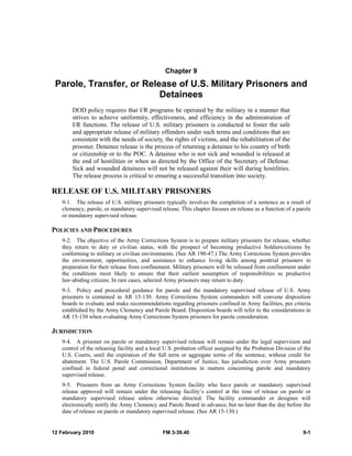 Chapter 9 
Parole, Transfer, or Release of U.S. Military Prisoners and 
Detainees 
DOD policy requires that I/R programs be operated by the military in a manner that 
strives to achieve uniformity, effectiveness, and efficiency in the administration of 
I/R functions. The release of U.S. military prisoners is conducted to foster the safe 
and appropriate release of military offenders under such terms and conditions that are 
consistent with the needs of society, the rights of victims, and the rehabilitation of the 
prisoner. Detainee release is the process of returning a detainee to his country of birth 
or citizenship or to the POC. A detainee who is not sick and wounded is released at 
the end of hostilities or when as directed by the Office of the Secretary of Defense. 
Sick and wounded detainees will not be released against their will during hostilities. 
The release process is critical to ensuring a successful transition into society. 
RELEASE OF U.S. MILITARY PRISONERS 
9-1. The release of U.S. military prisoners typically involves the completion of a sentence as a result of 
clemency, parole, or mandatory supervised release. This chapter focuses on release as a function of a parole 
or mandatory supervised release. 
POLICIES AND PROCEDURES 
9-2. The objective of the Army Corrections System is to prepare military prisoners for release, whether 
they return to duty or civilian status, with the prospect of becoming productive Soldiers/citizens by 
conforming to military or civilian environments. (See AR 190-47.) The Army Corrections System provides 
the environment, opportunities, and assistance to enhance living skills among posttrial prisoners in 
preparation for their release from confinement. Military prisoners will be released from confinement under 
the conditions most likely to ensure that their earliest assumption of responsibilities as productive 
law-abiding citizens. In rare cases, selected Army prisoners may return to duty. 
9-3. Policy and procedural guidance for parole and the mandatory supervised release of U.S. Army 
prisoners is contained in AR 15-130. Army Corrections System commanders will convene disposition 
boards to evaluate and make recommendations regarding prisoners confined in Army facilities, per criteria 
established by the Army Clemency and Parole Board. Disposition boards will refer to the considerations in 
AR 15-130 when evaluating Army Corrections System prisoners for parole consideration. 
JURISDICTION 
9-4. A prisoner on parole or mandatory supervised release will remain under the legal supervision and 
control of the releasing facility and a local U.S. probation officer assigned by the Probation Division of the 
U.S. Courts, until the expiration of the full term or aggregate terms of the sentence, without credit for 
abatement. The U.S. Parole Commission, Department of Justice, has jurisdiction over Army prisoners 
confined in federal penal and correctional institutions in matters concerning parole and mandatory 
supervised release. 
9-5. Prisoners from an Army Corrections System facility who have parole or mandatory supervised 
release approved will remain under the releasing facility’s control at the time of release on parole or 
mandatory supervised release unless otherwise directed. The facility commander or designee will 
electronically notify the Army Clemency and Parole Board in advance, but no later than the day before the 
date of release on parole or mandatory supervised release. (See AR 15-130.) 
12 February 2010 FM 3-39.40 9-1 
 