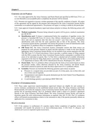 Chapter 9 
CERTIFICATE OF PAROLE 
9-21. On a date approved by the Army Clemency and Parole Board and specified on DD Form 2716-1, or 
as soon thereafter as an acceptable plan is completed, the prisoner will be released. 
9-22. Prisoners are required to execute a written agreement of the specific conditions of parole. All copies 
of this agreement will be signed by the prisoner and witnessed by the Army Corrections System facility 
commander or an authorized representative. The prisoner will agree, in writing, to abide by the parole plan. 
9-23. Upon approval of parole/mandatory supervised release and prior to release, the following actions will 
occur— 
z Medical examination. Prisoners being released on parole will be given a medical examination 
per AR 40-501. 
z Identification card. If release is implemented before the completion of appellate review, the 
prisoner is furnished DD Form 2A (Active Duty Military Identification Card), completed to 
show rank and an expiration date that does not exceed 1 year from issue. Family member 
identification cards will bear the same expiration date as that of the prisoner. The Army 
Corrections System facility commander will instruct the prisoner to return all identification cards 
through the U.S. probation officer on completion of appellate review. 
z FBI Form I-12. The Army Corrections System commander ensures that flash notices are 
prepared for each prisoner released on parole and that indication is made on the form that the 
appropriate Army Corrections System facility is to be notified of any arrests reported to the FBI. 
The FBI Form I-12 (Flash-Cancellation Notice) provides a uniform means of filing requests 
with the FBI to ensure that the Army Corrections System facility commander is notified of the 
arrest of an individual on parole. Box 2 of the form is checked and all available information 
requested on the form for filing flash notices is provided. The form is forwarded directly to the 
U.S. Department of Justice, FBI, ATTN: Identification Division, Washington, D.C. 20537. 
z Parole limits. The U.S. probation officer will prescribe the limits of movement based on where 
the prisoner resides, unless otherwise directed by the Army Clemency and Parole Board. 
Individuals released on parole are under the direct supervision of U.S. probation officers. 
z Gratuities. Prisoners are furnished the following gratuities upon release on parole: 
„ Prisoners in a nonpaid status are provided one pair of civilian pants, one civilian shirt, and 
one civilian coat (if required). 
„ Transportation is provided to the parole destination per the Joint Federal Travel Regulations 
(JFTR) Volume 1 and 2. 
„ A cash discharge gratuity is provided per DOD 7000.14-R. 
CLEMENCY CONSIDERATIONS 
9-24. Those under supervision (parole/mandatory supervised release) are eligible for and continue to 
receive clemency consideration on the established annual review date. The Army Clemency and Parole 
Board annually will notify the respective Army Corrections System facility and U.S. probation officer the 
parolee has an upcoming hearing. The U.S. probation officer sends a report of a parolee’s adjustment 
directly to the Army Clemency and Parole Board. The Army Corrections System facility will send an 
electronic parole file with victim/witness information as required. (See AR 15-130.) The U.S. probation 
officer will furnish recommendations relative to the restoration to duty if the parolee personally submits an 
application for a restoration to duty. 
STATUS CHANGE 
9-25. If the sentence to confinement of a parolee expires before completion of appellate review, the 
commander will transfer the prisoner to an leave-without-pay-status. A DA Form 31 (Request and 
Authority for Leave) is required to grant excess leave. 
9-4 FM 3-39.40 12 February 2010 
 
