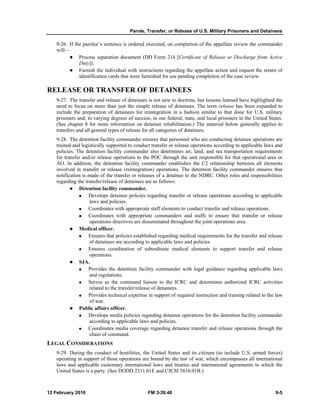 Parole, Transfer, or Release of U.S. Military Prisoners and Detainees 
9-26. If the parolee’s sentence is ordered executed, on completion of the appellate review the commander 
will— 
z Process separation document (DD Form 214 [Certificate of Release or Discharge from Active 
Duty]). 
z Furnish the individual with instructions regarding the appellate action and request the return of 
identification cards that were furnished for use pending completion of the case review. 
RELEASE OR TRANSFER OF DETAINEES 
9-27. The transfer and release of detainees is not new to doctrine, but lessons learned have highlighted the 
need to focus on more than just the simple release of detainees. The term release has been expanded to 
include the preparation of detainees for reintegration in a fashion similar to that done for U.S. military 
prisoners and, to varying degrees of success, in our federal, state, and local prisoners in the United States. 
(See chapter 8 for more information on detainee rehabilitation.) The material below generally applies to 
transfers and all general types of release for all categories of detainees. 
9-28. The detention facility commander ensures that personnel who are conducting detainee operations are 
trained and logistically supported to conduct transfer or release operations according to applicable laws and 
policies. The detention facility commander also determines air, land, and sea transportation requirements 
for transfer and/or release operations to the POC through the unit responsible for that operational area or 
AO. In addition, the detention facility commander establishes the C2 relationship between all elements 
involved in transfer or release (reintegration) operations. The detention facility commander ensures that 
notification is made of the transfer or releases of a detainee to the NDRC. Other roles and responsibilities 
regarding the transfer/release of detainees are as follows: 
z Detention facility commander. 
„ Develops detainee policies regarding transfer or release operations according to applicable 
laws and policies. 
„ Coordinates with appropriate staff elements to conduct transfer and release operations. 
„ Coordinates with appropriate commanders and staffs to ensure that transfer or release 
operations directives are disseminated throughout the joint operations area. 
z Medical officer. 
„ Ensures that policies established regarding medical requirements for the transfer and release 
of detainees are according to applicable laws and policies. 
„ Ensures coordination of subordinate medical elements to support transfer and release 
operations. 
z SJA. 
„ Provides the detention facility commander with legal guidance regarding applicable laws 
and regulations. 
„ Serves as the command liaison to the ICRC and determines authorized ICRC activities 
related to the transfer/release of detainees. 
„ Provides technical expertise in support of required instruction and training related to the law 
of war. 
z Public affairs officer. 
„ Develops media policies regarding detainee operations for the detention facility commander 
according to applicable laws and policies. 
„ Coordinates media coverage regarding detainee transfer and release operations through the 
chain of command. 
LEGAL CONSIDERATIONS 
9-29. During the conduct of hostilities, the United States and its citizens (to include U.S. armed forces) 
operating in support of those operations are bound by the law of war, which encompasses all international 
laws and applicable customary international laws and treaties and international agreements to which the 
United States is a party. (See DODD 2311.01E and CJCSI 5810.01B.) 
12 February 2010 FM 3-39.40 9-5 
 