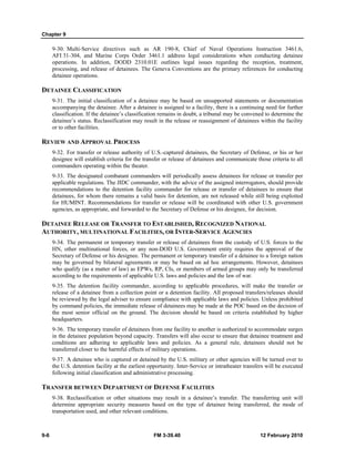 Chapter 9 
9-30. Multi-Service directives such as AR 190-8, Chief of Naval Operations Instruction 3461.6, 
AFI 31-304, and Marine Corps Order 3461.1 address legal considerations when conducting detainee 
operations. In addition, DODD 2310.01E outlines legal issues regarding the reception, treatment, 
processing, and release of detainees. The Geneva Conventions are the primary references for conducting 
detainee operations. 
DETAINEE CLASSIFICATION 
9-31. The initial classification of a detainee may be based on unsupported statements or documentation 
accompanying the detainee. After a detainee is assigned to a facility, there is a continuing need for further 
classification. If the detainee’s classification remains in doubt, a tribunal may be convened to determine the 
detainee’s status. Reclassification may result in the release or reassignment of detainees within the facility 
or to other facilities. 
REVIEW AND APPROVAL PROCESS 
9-32. For transfer or release authority of U.S.-captured detainees, the Secretary of Defense, or his or her 
designee will establish criteria for the transfer or release of detainees and communicate those criteria to all 
commanders operating within the theater. 
9-33. The designated combatant commanders will periodically assess detainees for release or transfer per 
applicable regulations. The JIDC commander, with the advice of the assigned interrogators, should provide 
recommendations to the detention facility commander for release or transfer of detainees to ensure that 
detainees, for whom there remains a valid basis for detention, are not released while still being exploited 
for HUMINT. Recommendations for transfer or release will be coordinated with other U.S. government 
agencies, as appropriate, and forwarded to the Secretary of Defense or his designee, for decision. 
DETAINEE RELEASE OR TRANSFER TO ESTABLISHED, RECOGNIZED NATIONAL 
AUTHORITY, MULTINATIONAL FACILITIES, OR INTER-SERVICE AGENCIES 
9-34. The permanent or temporary transfer or release of detainees from the custody of U.S. forces to the 
HN, other multinational forces, or any non-DOD U.S. Government entity requires the approval of the 
Secretary of Defense or his designee. The permanent or temporary transfer of a detainee to a foreign nation 
may be governed by bilateral agreements or may be based on ad hoc arrangements. However, detainees 
who qualify (as a matter of law) as EPWs, RP, CIs, or members of armed groups may only be transferred 
according to the requirements of applicable U.S. laws and policies and the law of war. 
9-35. The detention facility commander, according to applicable procedures, will make the transfer or 
release of a detainee from a collection point or a detention facility. All proposed transfers/releases should 
be reviewed by the legal adviser to ensure compliance with applicable laws and policies. Unless prohibited 
by command policies, the immediate release of detainees may be made at the POC based on the decision of 
the most senior official on the ground. The decision should be based on criteria established by higher 
headquarters. 
9-36. The temporary transfer of detainees from one facility to another is authorized to accommodate surges 
in the detainee population beyond capacity. Transfers will also occur to ensure that detainee treatment and 
conditions are adhering to applicable laws and policies. As a general rule, detainees should not be 
transferred closer to the harmful effects of military operations. 
9-37. A detainee who is captured or detained by the U.S. military or other agencies will be turned over to 
the U.S. detention facility at the earliest opportunity. Inter-Service or intratheater transfers will be executed 
following initial classification and administrative processing. 
TRANSFER BETWEEN DEPARTMENT OF DEFENSE FACILITIES 
9-38. Reclassification or other situations may result in a detainee’s transfer. The transferring unit will 
determine appropriate security measures based on the type of detainee being transferred, the mode of 
transportation used, and other relevant conditions. 
9-6 FM 3-39.40 12 February 2010 
 