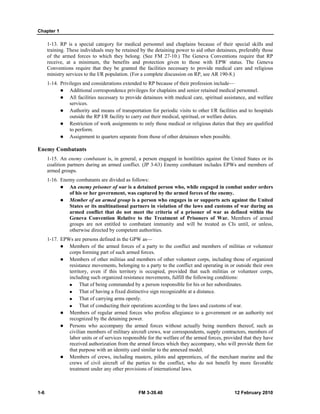 Chapter 1 
1-13. RP is a special category for medical personnel and chaplains because of their special skills and 
training. These individuals may be retained by the detaining power to aid other detainees, preferably those 
of the armed forces to which they belong. (See FM 27-10.) The Geneva Conventions require that RP 
receive, at a minimum, the benefits and protection given to those with EPW status. The Geneva 
Conventions require that they be granted the facilities necessary to provide medical care and religious 
ministry services to the I/R population. (For a complete discussion on RP, see AR 190-8.) 
1-14. Privileges and considerations extended to RP because of their profession include— 
z Additional correspondence privileges for chaplains and senior retained medical personnel. 
z All facilities necessary to provide detainees with medical care, spiritual assistance, and welfare 
services. 
z Authority and means of transportation for periodic visits to other I/R facilities and to hospitals 
outside the RP I/R facility to carry out their medical, spiritual, or welfare duties. 
z Restriction of work assignments to only those medical or religious duties that they are qualified 
to perform. 
z Assignment to quarters separate from those of other detainees when possible. 
Enemy Combatants 
1-15. An enemy combatant is, in general, a person engaged in hostilities against the United States or its 
coalition partners during an armed conflict. (JP 3-63) Enemy combatant includes EPWs and members of 
armed groups. 
1-16. Enemy combatants are divided as follows: 
z An enemy prisoner of war is a detained person who, while engaged in combat under orders 
of his or her government, was captured by the armed forces of the enemy. 
z Member of an armed group is a person who engages in or supports acts against the United 
States or its multinational partners in violation of the laws and customs of war during an 
armed conflict that do not meet the criteria of a prisoner of war as defined within the 
Geneva Convention Relative to the Treatment of Prisoners of War. Members of armed 
groups are not entitled to combatant immunity and will be treated as CIs until, or unless, 
otherwise directed by competent authorities. 
1-17. EPWs are persons defined in the GPW as— 
z Members of the armed forces of a party to the conflict and members of militias or volunteer 
corps forming part of such armed forces. 
z Members of other militias and members of other volunteer corps, including those of organized 
resistance movements, belonging to a party to the conflict and operating in or outside their own 
territory, even if this territory is occupied, provided that such militias or volunteer corps, 
including such organized resistance movements, fulfill the following conditions: 
„ That of being commanded by a person responsible for his or her subordinates. 
„ That of having a fixed distinctive sign recognizable at a distance. 
„ That of carrying arms openly. 
„ That of conducting their operations according to the laws and customs of war. 
z Members of regular armed forces who profess allegiance to a government or an authority not 
recognized by the detaining power. 
z Persons who accompany the armed forces without actually being members thereof, such as 
civilian members of military aircraft crews, war correspondents, supply contractors, members of 
labor units or of services responsible for the welfare of the armed forces, provided that they have 
received authorization from the armed forces which they accompany, who will provide them for 
that purpose with an identity card similar to the annexed model. 
z Members of crews, including masters, pilots and apprentices, of the merchant marine and the 
crews of civil aircraft of the parties to the conflict, who do not benefit by more favorable 
treatment under any other provisions of international laws. 
1-6 FM 3-39.40 12 February 2010 
 
