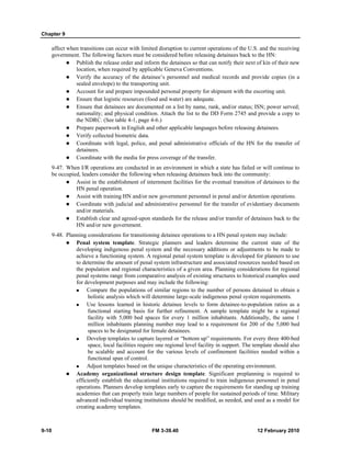 Chapter 9 
affect when transitions can occur with limited disruption to current operations of the U.S. and the receiving 
government. The following factors must be considered before releasing detainees back to the HN: 
z Publish the release order and inform the detainees so that can notify their next of kin of their new 
location, when required by applicable Geneva Conventions. 
z Verify the accuracy of the detainee’s personnel and medical records and provide copies (in a 
sealed envelope) to the transporting unit. 
z Account for and prepare impounded personal property for shipment with the escorting unit. 
z Ensure that logistic resources (food and water) are adequate. 
z Ensure that detainees are documented on a list by name, rank, and/or status; ISN; power served; 
nationality; and physical condition. Attach the list to the DD Form 2745 and provide a copy to 
the NDRC. (See table 4-1, page 4-6.) 
z Prepare paperwork in English and other applicable languages before releasing detainees. 
z Verify collected biometric data. 
z Coordinate with legal, police, and penal administrative officials of the HN for the transfer of 
detainees. 
z Coordinate with the media for press coverage of the transfer. 
9-47. When I/R operations are conducted in an environment in which a state has failed or will continue to 
be occupied, leaders consider the following when releasing detainees back into the community: 
z Assist in the establishment of internment facilities for the eventual transition of detainees to the 
HN penal operation. 
z Assist with training HN and/or new government personnel in penal and/or detention operations. 
z Coordinate with judicial and administrative personnel for the transfer of evidentiary documents 
and/or materials. 
z Establish clear and agreed-upon standards for the release and/or transfer of detainees back to the 
HN and/or new government. 
9-48. Planning considerations for transitioning detainee operations to a HN penal system may include: 
z Penal system template. Strategic planners and leaders determine the current state of the 
developing indigenous penal system and the necessary additions or adjustments to be made to 
achieve a functioning system. A regional penal system template is developed for planners to use 
to determine the amount of penal system infrastructure and associated resources needed based on 
the population and regional characteristics of a given area. Planning considerations for regional 
penal systems range from comparative analysis of existing structures to historical examples used 
for development purposes and may include the following: 
„ Compare the populations of similar regions to the number of persons detained to obtain a 
holistic analysis which will determine large-scale indigenous penal system requirements. 
„ Use lessons learned in historic detainee levels to form detainee-to-population ratios as a 
functional starting basis for further refinement. A sample template might be a regional 
facility with 5,000 bed spaces for every 1 million inhabitants. Additionally, the same 1 
million inhabitants planning number may lead to a requirement for 200 of the 5,000 bed 
spaces to be designated for female detainees. 
„ Develop templates to capture layered or “bottom up” requirements. For every three 400-bed 
space, local facilities require one regional level facility in support. The template should also 
be scalable and account for the various levels of confinement facilities needed within a 
functional span of control. 
„ Adjust templates based on the unique characteristics of the operating environment. 
z Academy organizational structure design template. Significant preplanning is required to 
efficiently establish the educational institutions required to train indigenous personnel in penal 
operations. Planners develop templates early to capture the requirements for standing up training 
academies that can properly train large numbers of people for sustained periods of time. Military 
advanced individual training institutions should be modified, as needed, and used as a model for 
creating academy templates. 
9-10 FM 3-39.40 12 February 2010 
 