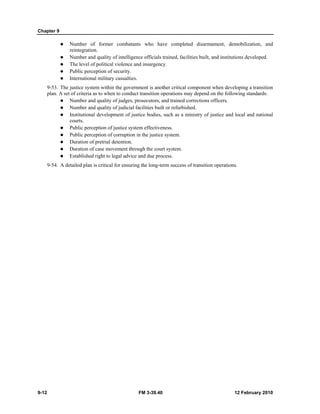 Chapter 9 
z Number of former combatants who have completed disarmament, demobilization, and 
reintegration. 
z Number and quality of intelligence officials trained, facilities built, and institutions developed. 
z The level of political violence and insurgency. 
z Public perception of security. 
z International military casualties. 
9-53. The justice system within the government is another critical component when developing a transition 
plan. A set of criteria as to when to conduct transition operations may depend on the following standards: 
z Number and quality of judges, prosecutors, and trained corrections officers. 
z Number and quality of judicial facilities built or refurbished. 
z Institutional development of justice bodies, such as a ministry of justice and local and national 
courts. 
z Public perception of justice system effectiveness. 
z Public perception of corruption in the justice system. 
z Duration of pretrial detention. 
z Duration of case movement through the court system. 
z Established right to legal advice and due process. 
9-54. A detailed plan is critical for ensuring the long-term success of transition operations. 
9-12 FM 3-39.40 12 February 2010 
 