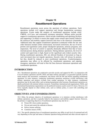 Chapter 10 
Resettlement Operations 
Resettlement operations occur across the spectrum of military operations. Such 
operations include civil support operations and foreign humanitarian assistance 
operations. Events under the category of resettlement operations include relief, 
CBRNE, civil laws, and community assistance operations. Military police provide 
support to resettlement operations, which include establishing and operating facilities 
and supporting CA efforts to ensure that supply routes remain open (mainly linked to 
the maneuver and mobility support function) and clear to the maneuver commander. 
Additional tasks that support resettlement operations (conducted within the law and 
order function) include curfew enforcement, movement restrictions, the use of travel 
permits and registration cards, proper checkpoint operations, amnesty programs, and 
inspections. The level of control is typically drastically different from that of most 
interned persons during detainee operations. During detainee operations, the level of 
control and supervision is high, based on the significant and evident security risks. 
During resettlement operations, DCs are allowed freedom of movement as long as 
such movement does not impede operations. Security risks will always be present, 
but they should be reduced in most resettlement operations. Counterinsurgency 
operations may affect, or be affected by, resettlement operations; and ongoing 
insurgency operations will tend to blur the lines between internment operations and 
resettlement operations. 
INTRODUCTION 
10-1. Resettlement operations are conducted to provide security and support for DCs, in conjunction with 
CA/civil-military operations and HN, NGO, and other military specialties. CA personnel typically lead the 
initial analysis and assessment, coordination, and liaison with the HN and NGOs regarding resettlement 
operations. In some instances, conducting resettlement operations minimizes civilian interference with 
military operations and protects civilians from combat operations. In other instances, resettlement 
operations may be the main effort, such as during humanitarian relief missions. Resettlement operations are 
ideally performed with minimal military resources. Nonmilitary international aid organizations, NGOs, and 
international humanitarian organizations are the preferred resources used to assist CA forces. However, CA 
forces typically depend on other military units, such as military police, to assist with controlling and 
securing DCs. 
OBJECTIVES AND CONSIDERATIONS 
10-2. Often, the primary objective of resettlement operations is to minimize civilian interference with 
military operations, and this is typically linked to the maneuver and mobility support function. However, 
the primary or supporting objectives of resettlement operations may also be to— 
z Protect DCs from combat operations. 
z Prevent and control the outbreak of disease. 
z Relieve human suffering. 
z Centralize masses of DCs. 
10-3. The specific planning focus of resettlement operations may differ at each level of command and will 
vary depending on the type and nature of detainee operation being performed and other relevant aspects of 
12 February 2010 FM 3-39.40 10-1 
 