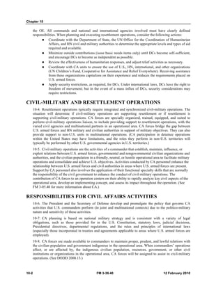 Chapter 10 
the OE. All commands and national and international agencies involved must have clearly defined 
responsibilities. When planning and executing resettlement operations, consider the following actions: 
z Coordinate with the Department of State, the UN Office for the Coordination of Humanitarian 
Affairs, and HN civil and military authorities to determine the appropriate levels and types of aid 
required and available. 
z Minimize outside contributions (issue basic needs items only) until DCs become self-sufficient, 
and encourage DCs to become as independent as possible. 
z Review the effectiveness of humanitarian responses, and adjust relief activities as necessary. 
z Coordinate with CA units to ensure the use of U.S., HN, international, and other organizations 
(UN Children’s Fund, Cooperative for Assistance and Relief Everywhere). Receiving assistance 
from these organizations capitalizes on their experience and reduces the requirements placed on 
U.S. armed forces. 
z Apply security restrictions, as required, for DCs. Under international laws, DCs have the right to 
freedom of movement; but in the event of a mass influx of DCs, security considerations may 
require restrictions. 
CIVIL-MILITARY AND RESETTLEMENT OPERATIONS 
10-4. Resettlement operations typically require integrated and synchronized civil-military operations. The 
situation will determine if civil-military operations are supporting resettlement or if resettlement is 
supporting civil-military operations. CA forces are specially organized, trained, equipped, and suited to 
perform civil-military operations liaison, to include providing support to resettlement operations, with the 
varied civil agencies and multinational partners in an operational area. CA forces bridge the gap between 
U.S. armed forces and HN military and civilian authorities in support of military objectives. They can also 
provide support to non-U.S. units in multinational operations. (CA participation in detainee operations 
within the United States may have limitations, and the roles they perform in non-U.S. territories will 
typically be performed by other U.S. governmental agencies in U.S. territories.) 
10-5. Civil-military operations are the activities of a commander that establish, maintain, influence, or 
exploit relations between U.S. armed forces, governmental and nongovernmental civilian organizations and 
authorities, and the civilian population in a friendly, neutral, or hostile operational area to facilitate military 
operations and consolidate and achieve U.S. objectives. Activities conducted by CA personnel enhance the 
relationship between U.S. armed forces and civil authorities in areas where U.S. armed forces are present. 
Support by CA personnel also involves the application of their functional specialty skills that are normally 
the responsibility of the civil government to enhance the conduct of civil-military operations. The 
contribution of CA forces to an operation centers on their ability to rapidly analyze key civil aspects of the 
operational area, develop an implementing concept, and assess its impact throughout the operation. (See 
FM 3-05.40 for more information about CA.) 
RESPONSIBILITIES FOR CIVIL AFFAIRS ACTIVITIES 
10-6. The President and the Secretary of Defense develop and promulgate the policy that governs CA 
activities that U.S. commanders perform (in joint and multinational contexts) due to the politico-military 
nature and sensitivity of these activities. 
10-7. CA planning is based on national military strategy and is consistent with a variety of legal 
obligations, such as those provided for in the U.S. Constitution, statutory laws, judicial decisions, 
Presidential directives, departmental regulations, and the rules and principles of international laws 
(especially those incorporated in treaties and agreements applicable to areas where U.S. armed forces are 
employed). 
10-8. CA forces are made available to commanders to maintain proper, prudent, and lawful relations with 
the civilian population and government indigenous in the operational area. When commanders’ operations 
affect, or are affected by, the indigenous civilian population, resources, government, or other civil 
institutions or organizations in the operational area, CA forces will be assigned to assist in civil-military 
operations. (See DODD 2000.13.) 
10-2 FM 3-39.40 12 February 2010 
 