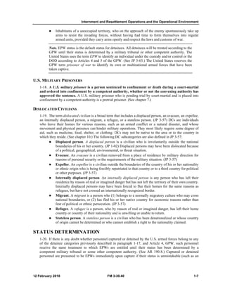Internment and Resettlement Operations and the Operational Environment 
z Inhabitants of a unoccupied territory, who on the approach of the enemy spontaneously take up 
arms to resist the invading forces, without having had time to form themselves into regular 
armed units, provided they carry arms openly and respect the laws and customs of war. 
Note. EPW status is the default status for detainees. All detainees will be treated according to the 
GPW until their status is determined by a military tribunal or other competent authority. The 
United States uses the term EPW to identify an individual under the custody and/or control or the 
DOD according to Articles 4 and 5 of the GPW. (See JP 3-63.) The United States reserves the 
GPW term prisoner of war to identify its own or multinational armed forces that have been 
taken captive. 
U.S. MILITARY PRISONERS 
1-18. A U.S. military prisoner is a person sentenced to confinement or death during a court-martial 
and ordered into confinement by a competent authority, whether or not the convening authority has 
approved the sentence. A U.S. military prisoner who is pending trial by court-martial and is placed into 
confinement by a competent authority is a pretrial prisoner. (See chapter 7.) 
DISLOCATED CIVILIANS 
1-19. The term dislocated civilian is a broad term that includes a displaced person, an evacuee, an expellee, 
an internally displaced person, a migrant, a refugee, or a stateless person. (JP 3-57) DCs are individuals 
who leave their homes for various reasons, such as an armed conflict or a natural disaster, and whose 
movement and physical presence can hinder military operations. They most likely require some degree of 
aid, such as medicine, food, shelter, or clothing. DCs may not be native to the area or to the country in 
which they reside. (See chapter 10.) The following DC subcategories are also defined in JP 3-57: 
z Displaced person. A displaced person is a civilian who is involuntarily outside the national 
boundaries of his or her country. (JP 1-02) Displaced persons may have been dislocated because 
of a political, geographical, environmental, or threat situation. 
z Evacuee. An evacuee is a civilian removed from a place of residence by military direction for 
reasons of personal security or the requirements of the military situation. (JP 3-57) 
z Expellee. An expellee is a civilian outside the boundaries of the country of his or her nationality 
or ethnic origin who is being forcibly repatriated to that country or to a third country for political 
or other purposes. (JP 3-57) 
z Internally displaced person. An internally displaced person is any person who has left their 
residence by reason of real or imagined danger but has not left the territory of their own country. 
Internally displaced persons may have been forced to flee their homes for the same reasons as 
refugees, but have not crossed an internationally recognized border. 
z Migrant. A migrant is a person who (1) belongs to a normally migratory culture who may cross 
national boundaries, or (2) has fled his or her native country for economic reasons rather than 
fear of political or ethnic persecution. (JP 3-57) 
z Refugee. A refugee is a person, who by reason of real or imagined danger, has left their home 
country or country of their nationality and is unwilling or unable to return. 
z Stateless person. A stateless person is a civilian who has been denationalized or whose country 
of origin cannot be determined or who cannot establish a right to the nationality claimed. 
STATUS DETERMINATION 
1-20. If there is any doubt whether personnel captured or detained by the U.S. armed forces belong to any 
of the detainee categories previously described in paragraph 1-17, and Article 4, GPW, such personnel 
receive the same treatment to which EPWs are entitled until their status has been determined by a 
competent military tribunal or some other competent authority. (See AR 190-8.) Captured or detained 
personnel are presumed to be EPWs immediately upon capture if their status is unmistakable (such as an 
12 February 2010 FM 3-39.40 1-7 
 