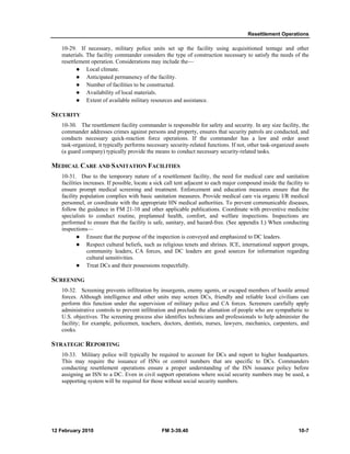 Resettlement Operations 
10-29. If necessary, military police units set up the facility using acquisitioned tentage and other 
materials. The facility commander considers the type of construction necessary to satisfy the needs of the 
resettlement operation. Considerations may include the— 
z Local climate. 
z Anticipated permanency of the facility. 
z Number of facilities to be constructed. 
z Availability of local materials. 
z Extent of available military resources and assistance. 
SECURITY 
10-30. The resettlement facility commander is responsible for safety and security. In any size facility, the 
commander addresses crimes against persons and property, ensures that security patrols are conducted, and 
conducts necessary quick-reaction force operations. If the commander has a law and order asset 
task-organized, it typically performs necessary security-related functions. If not, other task-organized assets 
(a guard company) typically provide the means to conduct necessary security-related tasks. 
MEDICAL CARE AND SANITATION FACILITIES 
10-31. Due to the temporary nature of a resettlement facility, the need for medical care and sanitation 
facilities increases. If possible, locate a sick call tent adjacent to each major compound inside the facility to 
ensure prompt medical screening and treatment. Enforcement and education measures ensure that the 
facility population complies with basic sanitation measures. Provide medical care via organic I/R medical 
personnel, or coordinate with the appropriate HN medical authorities. To prevent communicable diseases, 
follow the guidance in FM 21-10 and other applicable publications. Coordinate with preventive medicine 
specialists to conduct routine, preplanned health, comfort, and welfare inspections. Inspections are 
performed to ensure that the facility is safe, sanitary, and hazard-free. (See appendix I.) When conducting 
inspections— 
z Ensure that the purpose of the inspection is conveyed and emphasized to DC leaders. 
z Respect cultural beliefs, such as religious tenets and shrines. ICE, international support groups, 
community leaders, CA forces, and DC leaders are good sources for information regarding 
cultural sensitivities. 
z Treat DCs and their possessions respectfully. 
SCREENING 
10-32. Screening prevents infiltration by insurgents, enemy agents, or escaped members of hostile armed 
forces. Although intelligence and other units may screen DCs, friendly and reliable local civilians can 
perform this function under the supervision of military police and CA forces. Screeners carefully apply 
administrative controls to prevent infiltration and preclude the alienation of people who are sympathetic to 
U.S. objectives. The screening process also identifies technicians and professionals to help administer the 
facility; for example, policemen, teachers, doctors, dentists, nurses, lawyers, mechanics, carpenters, and 
cooks. 
STRATEGIC REPORTING 
10-33. Military police will typically be required to account for DCs and report to higher headquarters. 
This may require the issuance of ISNs or control numbers that are specific to DCs. Commanders 
conducting resettlement operations ensure a proper understanding of the ISN issuance policy before 
assigning an ISN to a DC. Even in civil support operations where social security numbers may be used, a 
supporting system will be required for those without social security numbers. 
12 February 2010 FM 3-39.40 10-7 
 
