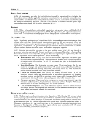 Chapter 10 
LEGAL OBLIGATIONS 
10-34. All commanders are under the legal obligation imposed by international laws, including the 
Geneva Conventions and other applicable international humanitarian laws. In particular, commanders must 
comply with the law of land warfare during all armed conflicts; however, such conflicts are characterized, 
and during all other military operations. (See FM 27-10.) Within U.S. territories, there are specific legal 
restrictions governing the use of U.S. military forces. (See JP 3-28.) 
LIAISON 
10-35. Military police plan liaison with multiple organizations and agencies. Liaison established with all 
participating agencies (international organizations, NGOs, HN organizations, CA organizations) ensures a 
unified effort. Liaison elements must be properly trained and equipped to accomplish these necessary tasks. 
TRANSPORTATION 
10-36. The efficient administration of a resettlement facility requires adequate transportation assets. Since 
military police units have limited organic transportation assets, the I/R unit movement officer and 
intergovernmental transportation specialist must coordinate with the HN, NGOs, international humanitarian 
organizations, or appropriate U.S. governmental agency to determine the types and numbers of vehicles 
required/available and make provisions to have them on hand and properly supported. 
10-37. Directing and controlling movement is vital when handling masses of DCs. CA and HN or U.S. 
government authorities are responsible for mass resettlement operations, and the military police may help 
direct DCs to alternate routes. If possible, incorporate HN assets in planning and implementing. This will 
also be a requirement in civil support operations. Consider the following: 
z Route selection. When selecting routes for civilian movement, CA personnel consider the types 
of transportation common to the area. They coordinate the proposed traffic circulation plan with 
the transportation officer and the PM. All DC movements take place on designated civilian 
evacuation routes. 
z Route identification. After designating movement routes, CA personnel ensure that they are 
marked in languages and symbols that civilians, U.S. armed forces, and multinational forces 
understand. PSYOP units, military police units, HN military forces, and other multinational 
military units can help mark routes using agreed upon standards. 
z Control and assembly points. After selecting and marking movement routes, CA and HN 
authorities establish control and assembly points at selected key intersections. CA personnel 
coordinate locations with the PM, the movement control center, and S-4/assistant chief of staff, 
sustainment (G-4) to include control and assembly points in the traffic circulation plan. 
z Emergency rest areas. CA personnel set up emergency rest areas at congested points to provide 
immediate needs (water, food, fuel, maintenance, and medical services). Notify the PM to ensure 
that these areas are included in military police area security operations. 
z Local and national agencies. Using local and national agencies conserves military resources 
and reduces the need for interpreters and translators. Civilian authorities normally have legal 
status and are best-equipped to handle their own people. 
RELOCATION OF POPULATION 
10-38. The final step in resettlement operations is the disposition of DCs. Allowing DCs to return to their 
homes as quickly as tactical (or other situational) considerations permit lessens the burden on military and 
civilian economies. It also reduces the danger of diseases that are common among people in confined areas. 
When DCs return home, they can help restore their towns and can better contribute to their own support. If 
DCs cannot return home, they may resettle elsewhere in their country or in a country that accepts them. 
Guidance on the disposition of DCs comes from higher authority upon coordination with U.S. armed 
forces, national authorities, and international agencies. 
10-8 FM 3-39.40 12 February 2010 
 