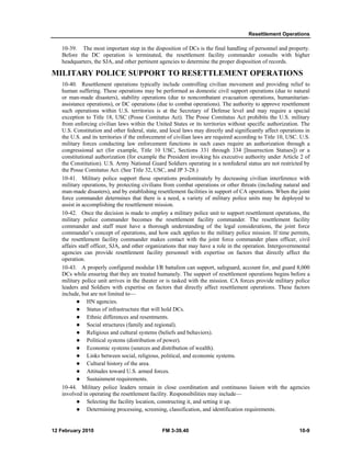Resettlement Operations 
10-39. The most important step in the disposition of DCs is the final handling of personnel and property. 
Before the DC operation is terminated, the resettlement facility commander consults with higher 
headquarters, the SJA, and other pertinent agencies to determine the proper disposition of records. 
MILITARY POLICE SUPPORT TO RESETTLEMENT OPERATIONS 
10-40. Resettlement operations typically include controlling civilian movement and providing relief to 
human suffering. These operations may be performed as domestic civil support operations (due to natural 
or man-made disasters), stability operations (due to noncombatant evacuation operations, humanitarian-assistance 
operations), or DC operations (due to combat operations). The authority to approve resettlement 
such operations within U.S. territories is at the Secretary of Defense level and may require a special 
exception to Title 18, USC (Posse Comitatus Act). The Posse Comitatus Act prohibits the U.S. military 
from enforcing civilian laws within the United States or its territories without specific authorization. The 
U.S. Constitution and other federal, state, and local laws may directly and significantly affect operations in 
the U.S. and its territories if the enforcement of civilian laws are required according to Title 10, USC. U.S. 
military forces conducting law enforcement functions in such cases require an authorization through a 
congressional act (for example, Title 10 USC, Sections 331 through 334 [Insurrection Statues]) or a 
constitutional authorization (for example the President invoking his executive authority under Article 2 of 
the Constitution). U.S. Army National Guard Soldiers operating in a nonfederal status are not restricted by 
the Posse Comitatus Act. (See Title 32, USC, and JP 3-28.) 
10-41. Military police support these operations predominately by decreasing civilian interference with 
military operations, by protecting civilians from combat operations or other threats (including natural and 
man-made disasters), and by establishing resettlement facilities in support of CA operations. When the joint 
force commander determines that there is a need, a variety of military police units may be deployed to 
assist in accomplishing the resettlement mission. 
10-42. Once the decision is made to employ a military police unit to support resettlement operations, the 
military police commander becomes the resettlement facility commander. The resettlement facility 
commander and staff must have a thorough understanding of the legal considerations, the joint force 
commander’s concept of operations, and how each applies to the military police mission. If time permits, 
the resettlement facility commander makes contact with the joint force commander plans officer, civil 
affairs staff officer, SJA, and other organizations that may have a role in the operation. Intergovernmental 
agencies can provide resettlement facility personnel with expertise on factors that directly affect the 
operation. 
10-43. A properly configured modular I/R battalion can support, safeguard, account for, and guard 8,000 
DCs while ensuring that they are treated humanely. The support of resettlement operations begins before a 
military police unit arrives in the theater or is tasked with the mission. CA forces provide military police 
leaders and Soldiers with expertise on factors that directly affect resettlement operations. These factors 
include, but are not limited to— 
z HN agencies. 
z Status of infrastructure that will hold DCs. 
z Ethnic differences and resentments. 
z Social structures (family and regional). 
z Religious and cultural systems (beliefs and behaviors). 
z Political systems (distribution of power). 
z Economic systems (sources and distribution of wealth). 
z Links between social, religious, political, and economic systems. 
z Cultural history of the area. 
z Attitudes toward U.S. armed forces. 
z Sustainment requirements. 
10-44. Military police leaders remain in close coordination and continuous liaison with the agencies 
involved in operating the resettlement facility. Responsibilities may include— 
z Selecting the facility location, constructing it, and setting it up. 
z Determining processing, screening, classification, and identification requirements. 
12 February 2010 FM 3-39.40 10-9 
 