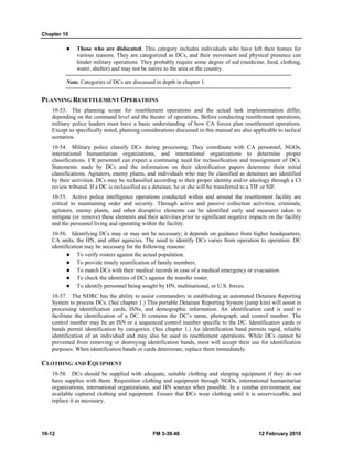 Chapter 10 
z Those who are dislocated. This category includes individuals who have left their homes for 
various reasons. They are categorized as DCs, and their movement and physical presence can 
hinder military operations. They probably require some degree of aid (medicine, food, clothing, 
water, shelter) and may not be native to the area or the country. 
Note. Categories of DCs are discussed in depth in chapter 1. 
PLANNING RESETTLEMENT OPERATIONS 
10-53. The planning scope for resettlement operations and the actual task implementation differ, 
depending on the command level and the theater of operations. Before conducting resettlement operations, 
military police leaders must have a basic understanding of how CA forces plan resettlement operations. 
Except as specifically noted, planning considerations discussed in this manual are also applicable to tactical 
scenarios. 
10-54. Military police classify DCs during processing. They coordinate with CA personnel, NGOs, 
international humanitarian organizations, and international organizations to determine proper 
classifications. I/R personnel can expect a continuing need for reclassification and reassignment of DCs. 
Statements made by DCs and the information on their identification papers determine their initial 
classifications. Agitators, enemy plants, and individuals who may be classified as detainees are identified 
by their activities. DCs may be reclassified according to their proper identity and/or ideology through a CI 
review tribunal. If a DC is reclassified as a detainee, he or she will be transferred to a TIF or SIF. 
10-55. Active police intelligence operations conducted within and around the resettlement facility are 
critical to maintaining order and security. Through active and passive collection activities, criminals, 
agitators, enemy plants, and other disruptive elements can be identified early and measures taken to 
mitigate (or remove) these elements and their activities prior to significant negative impacts on the facility 
and the personnel living and operating within the facility. 
10-56. Identifying DCs may or may not be necessary; it depends on guidance from higher headquarters, 
CA units, the HN, and other agencies. The need to identify DCs varies from operation to operation. DC 
identification may be necessary for the following reasons: 
z To verify rosters against the actual population. 
z To provide timely reunification of family members. 
z To match DCs with their medical records in case of a medical emergency or evacuation. 
z To check the identities of DCs against the transfer roster. 
z To identify personnel being sought by HN, multinational, or U.S. forces. 
10-57. The NDRC has the ability to assist commanders in establishing an automated Detainee Reporting 
System to process DCs. (See chapter 1.) This portable Detainee Reporting System (jump kits) will assist in 
processing identification cards, ISNs, and demographic information. An identification card is used to 
facilitate the identification of a DC. It contains the DC’s name, photograph, and control number. The 
control number may be an ISN or a sequenced control number specific to the DC. Identification cards or 
bands permit identification by categories. (See chapter 1.) An identification band permits rapid, reliable 
identification of an individual and may also be used in resettlement operations. While DCs cannot be 
prevented from removing or destroying identification bands, most will accept their use for identification 
purposes. When identification bands or cards deteriorate, replace them immediately. 
CLOTHING AND EQUIPMENT 
10-58. DCs should be supplied with adequate, suitable clothing and sleeping equipment if they do not 
have supplies with them. Requisition clothing and equipment through NGOs, international humanitarian 
organizations, international organizations, and HN sources when possible. In a combat environment, use 
available captured clothing and equipment. Ensure that DCs wear clothing until it is unserviceable, and 
replace it as necessary. 
10-12 FM 3-39.40 12 February 2010 
 