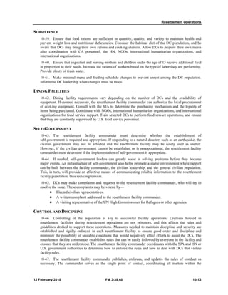 Resettlement Operations 
SUBSISTENCE 
10-59. Ensure that food rations are sufficient in quantity, quality, and variety to maintain health and 
prevent weight loss and nutritional deficiencies. Consider the habitual diet of the DC population, and be 
aware that DCs may bring their own rations and cooking utensils. Allow DCs to prepare their own meals 
after coordination with CA personnel, the HN, NGOs, international humanitarian organizations, and 
international organizations. 
10-60. Ensure that expectant and nursing mothers and children under the age of 15 receive additional food 
in proportion to their needs. Increase the rations of workers based on the type of labor they are performing. 
Provide plenty of fresh water. 
10-61. Make minimal menu and feeding schedule changes to prevent unrest among the DC population. 
Inform the DC leadership when changes must be made. 
DINING FACILITIES 
10-62. Dining facility requirements vary depending on the number of DCs and the availability of 
equipment. If deemed necessary, the resettlement facility commander can authorize the local procurement 
of cooking equipment. Consult with the SJA to determine the purchasing mechanism and the legality of 
items being purchased. Coordinate with NGOs, international humanitarian organizations, and international 
organizations for food service support. Train selected DCs to perform food service operations, and ensure 
that they are constantly supervised by U.S. food service personnel. 
SELF-GOVERNMENT 
10-63. The resettlement facility commander must determine whether the establishment of 
self-government is required and appropriate. If responding to a natural disaster, such as an earthquake, the 
civilian government may not be affected and the resettlement facility may be solely used as shelter. 
However, if the civilian government cannot be established or is nonoperational, the resettlement facility 
commander must determine if the implementation of self-government is appropriate. 
10-64. If needed, self-government leaders can greatly assist in solving problems before they become 
major events. An infrastructure of self-government also helps promote a stable environment where rapport 
can be built between the facility commander, the civilian leadership, and the general civilian population. 
This, in turn, will provide an effective means of communicating reliable information to the resettlement 
facility population, thus reducing tension. 
10-65. DCs may make complaints and requests to the resettlement facility commander, who will try to 
resolve the issue. These complaints may be voiced by— 
z Elected civilian representatives. 
z A written complaint addressed to the resettlement facility commander. 
z A visiting representative of the UN High Commissioner for Refugees or other agencies. 
CONTROL AND DISCIPLINE 
10-66. Controlling of the population is key to successful facility operations. Civilians housed in 
resettlement facilities during resettlement operations are not prisoners, and this affects the rules and 
guidelines drafted to support these operations. Measures needed to maintain discipline and security are 
established and rigidly enforced in each resettlement facility to ensure good order and discipline and 
minimize the possibility of unstable conditions that would negatively affect efforts to assist the DCs. The 
resettlement facility commander establishes rules that can be easily followed by everyone in the facility and 
ensures that they are understood. The resettlement facility commander coordinates with the SJA and HN or 
U.S. government authorities to determine how to enforce the rules and how to deal with DCs that violate 
facility rules. 
10-67. The resettlement facility commander publishes, enforces, and updates the rules of conduct as 
necessary. The commander serves as the single point of contact, coordinating all matters within the 
12 February 2010 FM 3-39.40 10-13 
 