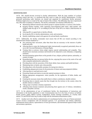 Resettlement Operations 
ADMINISTRATION 
10-70. DCs should become involved in facility administration. With the large numbers of civilians 
requiring control and care, it is preferred that they assist as cadre for facility administration. Civilian 
personnel performing cadre functions are trained and organized by resettlement facility personnel. 
Problems might arise as a result of the state of mind of the civilians. The difficulties they have experienced 
may affect their acceptance of authority. The facility commander can minimize difficulties by— 
z Maintaining different national and cultural groups in separate facilities or sections of the facility. 
z Keeping families together, while separating unaccompanied adult males, adult females, and 
children under the age of 18 (or abiding by the laws of the HN as to when a child becomes an 
adult). 
z Allowing DCs to speak freely to facility officials. 
z Involving the DCs in facility administration, work, and recreation. 
z Quickly establishing contact with agencies for aid and family reunification. 
10-71. Additionally, the facility commander must ensure that all DCs are treated according to the 
minimum basic human standards by— 
z Not restricting their movement, other than those that are necessary in the interests of public 
health and order. 
z Allowing them to enjoy the fundamental rights internationally recognized, particularly those set 
out in the Universal Declaration of Human Rights. 
z Treating them as persons whose plight requires special understanding and sympathy. They 
should receive necessary assistance and should not be subjected to cruel, inhumane, or degrading 
treatment. 
z Not discriminating against them on the grounds of race, religion, political opinion, nationality, or 
country of origin. 
z Remembering that they are persons before the law, enjoying free access to the courts of law and 
other competent administrative authorities. 
z Providing them with the necessities of life (food, shelter, basic sanitary and health facilities). 
z Maintaining them in family units when possible. 
z Providing them with all possible assistance for tracing lost relatives. 
z Establishing adequate provisions for the protection of minors and unaccompanied children. 
z Allowing them to send and receive mail. 
z Permitting friends and relatives to provide material assistance to them. 
z Making appropriate arrangements, where possible, for the registration of births, deaths, and 
marriages. 
z Granting the necessary means that enable them to obtain a satisfactory, durable solution. 
z Permitting them to transfer assets that they brought into the territory to the country where the 
durable solution is obtained. 
z Taking steps to facilitate voluntary repatriation. 
z Affording them humane treatment and protecting them against acts of violence, intimidation, 
insults, and public curiosity. 
10-72. In the administration of any of resettlement facility, the dissemination of instructions and 
information to the facility population is vital. Communication may be in the form of notices on bulletin 
boards, posters, public address systems, loudspeakers, facility meetings assemblies, or a facility radio 
station. CA and PSYOP units may be able to help with the information dissemination effort. 
10-73. Another tool in the effective administration of a resettlement facility is the use of liaison personnel. 
Liaison involves coordination with all interested agencies. U.S. government and military authorities, 
multinational liaison officers, representatives of local governments, and international agencies help in relief 
and assistance operations. 
12 February 2010 FM 3-39.40 10-15 
 