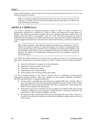 Chapter 1 
armed, uniformed enemy). The final status of a CI may not be determined until they arrive at a TIF. Until 
such time, treat all CIs as EPWs. 
Note. It is essential to understand the distinction between the terms treatment and status. To treat 
a detainee as an EPW does not mean that the detainee has the actual status of an EPW as set 
forth in the Geneva Conventions. 
ARTICLE 5 TRIBUNALS 
1-21. Article 5 tribunals are conducted according to Article 5, GPW. An Article 5 tribunal is an 
administrative hearing that is controlled by a board of officers and determines the actual status of a 
detainee. This tribunal can take place anywhere, but it most commonly takes place echelons above the 
brigade combat team (BCT), most generally at the TIF or SIF. The tribunal determines the status of 
individuals who do not appear to be entitled to prisoner of war status, but have committed a belligerent act 
or have engaged in hostile activity to aid enemy forces and/or assert that they are entitled to treatment as an 
EPW. 
Note. Sample procedures with additional (optional) procedures for conducting an Article 5 
tribunal are included in appendix D. Optional procedures are intended to add appropriate due 
process measures that are not required by laws or regulations, but improve the transparency and 
overall fairness of the tribunal as time and additional resources are available to the convening 
authority. The tribunal is an administrative board process and is not intended to become an 
adversarial process. 
1-22. EPWs have GPW protections from the time they are under the control of U.S. armed forces until 
their release or repatriation. Any detainee subject to an Article 5 tribunal will be provided and entitled to 
a— 
z Notice of the tribunal (in a language he or she understands). 
z Opportunity to present evidence at the tribunal. 
z Three-person administrative tribunal. 
z Preponderance of the evidence standard. 
z Written appeal to the convening authority upon request. 
1-23. The convening authority of the Article 5 tribunal will be a commander exercising general 
court-martial convening authority, unless such authority has been properly delegated. According to 
AR 190-8 and DOD policies, a competent tribunal will— 
z Convene within a reasonable time after doubt arises regarding EPW status, normally within 15 
days. Processing time for the tribunal procedures should not normally exceed 30 days. Shorter 
processing times are encouraged, particularly when there is a potential for a status change from 
EPW to CI or a members of an armed group. 
z Determine the status of any individual who does not appear to be entitled to EPW status, but has 
committed a belligerent act or has engaged in hostile activities to aid enemy armed forces and 
asserts that he or she is entitled to treatment as an EPW. 
z Be composed of three commissioned officers (one a field grade). The senior officer will serve as 
president of the tribunal and another nonvoting officer (preferably a judge advocate) will serve 
as the recorder. 
1-8 FM 3-39.40 12 February 2010 
 