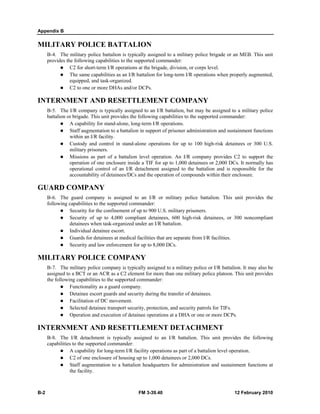 Appendix B 
MILITARY POLICE BATTALION 
B-4. The military police battalion is typically assigned to a military police brigade or an MEB. This unit 
provides the following capabilities to the supported commander: 
z C2 for short-term I/R operations at the brigade, division, or corps level. 
z The same capabilities as an I/R battalion for long-term I/R operations when properly augmented, 
equipped, and task-organized. 
z C2 to one or more DHAs and/or DCPs. 
INTERNMENT AND RESETTLEMENT COMPANY 
B-5. The I/R company is typically assigned to an I/R battalion, but may be assigned to a military police 
battalion or brigade. This unit provides the following capabilities to the supported commander: 
z A capability for stand-alone, long-term I/R operations. 
z Staff augmentation to a battalion in support of prisoner administration and sustainment functions 
within an I/R facility. 
z Custody and control in stand-alone operations for up to 100 high-risk detainees or 300 U.S. 
military prisoners. 
z Missions as part of a battalion level operation. An I/R company provides C2 to support the 
operation of one enclosure inside a TIF for up to 1,000 detainees or 2,000 DCs. It normally has 
operational control of an I/R detachment assigned to the battalion and is responsible for the 
accountability of detainees/DCs and the operation of compounds within their enclosure. 
GUARD COMPANY 
B-6. The guard company is assigned to an I/R or military police battalion. This unit provides the 
following capabilities to the supported commander: 
z Security for the confinement of up to 900 U.S. military prisoners. 
z Security of up to 4,000 compliant detainees, 600 high-risk detainees, or 300 noncompliant 
detainees when task-organized under an I/R battalion. 
z Individual detainee escort. 
z Guards for detainees at medical facilities that are separate from I/R facilities. 
z Security and law enforcement for up to 8,000 DCs. 
MILITARY POLICE COMPANY 
B-7. The military police company is typically assigned to a military police or I/R battalion. It may also be 
assigned to a BCT or an ACR as a C2 element for more than one military police platoon. This unit provides 
the following capabilities to the supported commander: 
z Functionality as a guard company. 
z Detainee escort guards and security during the transfer of detainees. 
z Facilitation of DC movement. 
z Selected detainee transport security, protection, and security patrols for TIFs. 
z Operation and execution of detainee operations at a DHA or one or more DCPs. 
INTERNMENT AND RESETTLEMENT DETACHMENT 
B-8. The I/R detachment is typically assigned to an I/R battalion. This unit provides the following 
capabilities to the supported commander: 
z A capability for long-term I/R facility operations as part of a battalion level operation. 
z C2 of one enclosure of housing up to 1,000 detainees or 2,000 DCs. 
z Staff augmentation to a battalion headquarters for administration and sustainment functions at 
the facility. 
B-2 FM 3-39.40 12 February 2010 
 