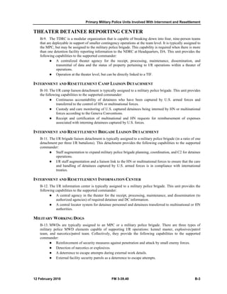 Primary Military Police Units Involved With Internment and Resettlement 
THEATER DETAINEE REPORTING CENTER 
B-9. The TDRC is a modular organization that is capable of breaking down into four, nine-person teams 
that are deployable in support of smaller contingency operations at the team level. It is typically assigned to 
the MPC, but may be assigned to the military police brigade. This capability is required when there is more 
than one detention facility reporting information to the NDRC at Headquarters, DA. This unit provides the 
following capabilities to the supported commander: 
z A centralized theater agency for the receipt, processing, maintenance, dissemination, and 
transmittal of data and the status of property pertaining to I/R operations within a theater of 
operations. 
z Operation at the theater level, but can be directly linked to a TIF. 
INTERNMENT AND RESETTLEMENT CAMP LIAISON DETACHMENT 
B-10. The I/R camp liaison detachment is typically assigned to a military police brigade. This unit provides 
the following capabilities to the supported commander: 
z Continuous accountability of detainees who have been captured by U.S. armed forces and 
transferred to the control of HN or multinational forces. 
z Custody and care monitoring of U.S. captured detainees being interned by HN or multinational 
forces according to the Geneva Conventions. 
z Receipt and certification of multinational and HN requests for reimbursement of expenses 
associated with interning detainees captured by U.S. forces. 
INTERNMENT AND RESETTLEMENT BRIGADE LIAISON DETACHMENT 
B-11. The I/R brigade liaison detachment is typically assigned to a military police brigade (in a ratio of one 
detachment per three I/R battalions). This detachment provides the following capabilities to the supported 
commander: 
z Staff augmentation to expand military police brigade planning, coordination, and C2 for detainee 
operations. 
z I/R staff augmentation and a liaison link to the HN or multinational forces to ensure that the care 
and handling of detainees captured by U.S. armed forces is in compliance with international 
treaties. 
INTERNMENT AND RESETTLEMENT INFORMATION CENTER 
B-12. The I/R information center is typically assigned to a military police brigade. This unit provides the 
following capabilities to the supported commander: 
z A central agency in the theater for the receipt, processing, maintenance, and dissemination (to 
authorized agencies) of required detainee and DC information. 
z A central locator system for detainee personnel and detainees transferred to multinational or HN 
authorities. 
MILITARY WORKING DOGS 
B-13. MWDs are typically assigned to an MPC or a military police brigade. There are three types of 
military police MWD elements capable of supporting I/R operations: kennel master, explosives/patrol 
team, and narcotics/patrol team. Collectively, they provide the following capabilities to the supported 
commander: 
z Reinforcement of security measures against penetration and attack by small enemy forces. 
z Detection of narcotics or explosives. 
z A deterrence to escape attempts during external work details. 
z External facility security patrols as a deterrence to escape attempts. 
12 February 2010 FM 3-39.40 B-3 
 