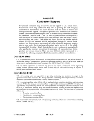 Appendix C 
Contractor Support 
Government contractors may be used to provide support to U.S. armed forces. 
Commanders must fully understand their role in planning for and managing 
contractors on the battlefield and ensure that their staffs are trained to plan for and 
manage contractor support. This appendix provides basic information on contractor 
support considerations and highlights some of the most likely contractors to support 
I/R operations. (See FM 3-100.21 and FM 100-10-2.) Military units receive guidance 
and instructions to conduct an operation from published plans and orders, usually 
operation plans and orders. These plans and orders describe the mission and the 
manner in which an operation will be accomplished. Contractors receive similar 
guidance via their contracts. A contract is a legally enforceable agreement between 
two or more parties for the exchange of products and/or services. It is the vehicle 
through which the military details the tasks that it wants a contractor to accomplish. It 
also specifies the monetary amount that the contractor will receive in return for the 
products and services rendered. There are many different entities represented in a 
contract. The following paragraphs identify those entities and their responsibilities. 
CONTRACTORS 
C-1. Contractors are persons or businesses, including authorized subcontractors, that provide products or 
services for monetary compensation. A contractor furnishes supplies or services or performs work at a 
stated price or rate based on the terms of a contract. (See AR 715-9 and FM 3-100.21.) 
C-2. In military operations, a contractor may provide life support, construction and/or engineering 
support, weapon systems support, and/or other technical services. The contractor may be required to 
provide one or multiple types of support. 
REQUIRING UNIT 
C-3. All requiring units are responsible for providing contracting and contractor oversight in the 
operational area or the respective AO through appointed contracting officer representatives, to include 
submitting contractor accountability and visibility reports as required. 
C-4. A contracting officer is the official with the legal authority to enter into, administer, and/or terminate 
contracts. Within the Army, a contracting officer is appointed in writing using SF 1402 (Certificate of 
Appointment). Only contracting officers who are duly appointed in writing are authorized to obligate funds 
of the U.S. government. Regular Army and reserve component military personnel and DOD civilian 
personnel may serve as contracting officers supporting deployed forces. The three types of contracting 
officers are— 
z Procuring contracting officer. 
z Administrative contracting officer. 
z Terminating contracting officer. 
C-5. Commanders will primarily work with procuring contracting officers and administrative contracting 
officers. (See FM 100-10-2.) 
12 February 2010 FM 3-39.40 C-1 
 