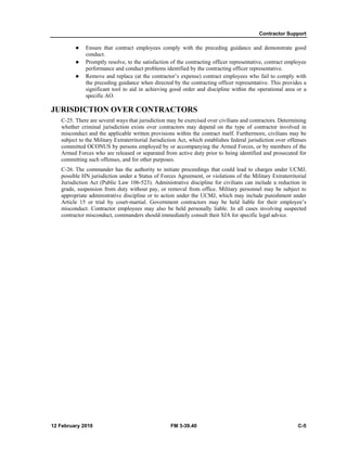 Contractor Support 
z Ensure that contract employees comply with the preceding guidance and demonstrate good 
conduct. 
z Promptly resolve, to the satisfaction of the contracting officer representative, contract employee 
performance and conduct problems identified by the contracting officer representative. 
z Remove and replace (at the contractor’s expense) contract employees who fail to comply with 
the preceding guidance when directed by the contracting officer representative. This provides a 
significant tool to aid in achieving good order and discipline within the operational area or a 
specific AO. 
JURISDICTION OVER CONTRACTORS 
C-25. There are several ways that jurisdiction may be exercised over civilians and contractors. Determining 
whether criminal jurisdiction exists over contractors may depend on the type of contractor involved in 
misconduct and the applicable written provisions within the contract itself. Furthermore, civilians may be 
subject to the Military Extraterritorial Jurisdiction Act, which establishes federal jurisdiction over offenses 
committed OCONUS by persons employed by or accompanying the Armed Forces, or by members of the 
Armed Forces who are released or separated from active duty prior to being identified and prosecuted for 
committing such offenses, and for other purposes. 
C-26. The commander has the authority to initiate proceedings that could lead to charges under UCMJ, 
possible HN jurisdiction under a Status of Forces Agreement, or violations of the Military Extraterritorial 
Jurisdiction Act (Public Law 106-523). Administrative discipline for civilians can include a reduction in 
grade, suspension from duty without pay, or removal from office. Military personnel may be subject to 
appropriate administrative discipline or to action under the UCMJ, which may include punishment under 
Article 15 or trial by court-martial. Government contractors may be held liable for their employee’s 
misconduct. Contractor employees may also be held personally liable. In all cases involving suspected 
contractor misconduct, commanders should immediately consult their SJA for specific legal advice. 
12 February 2010 FM 3-39.40 C-5 
 