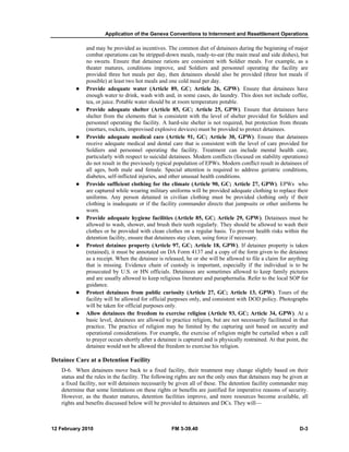 Application of the Geneva Conventions to Internment and Resettlement Operations 
and may be provided as incentives. The common diet of detainees during the beginning of major 
combat operations can be stripped-down meals, ready-to-eat (the main meal and side dishes), but 
no sweets. Ensure that detainee rations are consistent with Soldier meals. For example, as a 
theater matures, conditions improve, and Soldiers and personnel operating the facility are 
provided three hot meals per day, then detainees should also be provided (three hot meals if 
possible) at least two hot meals and one cold meal per day. 
z Provide adequate water (Article 89, GC; Article 26, GPW). Ensure that detainees have 
enough water to drink, wash with and, in some cases, do laundry. This does not include coffee, 
tea, or juice. Potable water should be at room temperature potable. 
z Provide adequate shelter (Article 85, GC; Article 25, GPW). Ensure that detainees have 
shelter from the elements that is consistent with the level of shelter provided for Soldiers and 
personnel operating the facility. A hard-site shelter is not required, but protection from threats 
(mortars, rockets, improvised explosive devices) must be provided to protect detainees. 
z Provide adequate medical care (Article 91, GC; Article 30, GPW). Ensure that detainees 
receive adequate medical and dental care that is consistent with the level of care provided for 
Soldiers and personnel operating the facility. Treatment can include mental health care, 
particularly with respect to suicidal detainees. Modern conflicts (focused on stability operations) 
do not result in the previously typical population of EPWs. Modern conflict result in detainees of 
all ages, both male and female. Special attention is required to address geriatric conditions, 
diabetes, self-inflicted injuries, and other unusual health conditions. 
z Provide sufficient clothing for the climate (Article 90, GC; Article 27, GPW). EPWs who 
are captured while wearing military uniforms will be provided adequate clothing to replace their 
uniforms. Any person detained in civilian clothing must be provided clothing only if their 
clothing is inadequate or if the facility commander directs that jumpsuits or other uniforms be 
worn. 
z Provide adequate hygiene facilities (Article 85, GC; Article 29, GPW). Detainees must be 
allowed to wash, shower, and brush their teeth regularly. They should be allowed to wash their 
clothes or be provided with clean clothes on a regular basis. To prevent health risks within the 
detention facility, ensure that detainees stay clean, using force if necessary. 
z Protect detainee property (Article 97, GC; Article 18, GPW). If detainee property is taken 
(retained), it must be annotated on DA Form 4137 and a copy of the form given to the detainee 
as a receipt. When the detainee is released, he or she will be allowed to file a claim for anything 
that is missing. Evidence chain of custody is important, especially if the individual is to be 
prosecuted by U.S. or HN officials. Detainees are sometimes allowed to keep family pictures 
and are usually allowed to keep religious literature and paraphernalia. Refer to the local SOP for 
guidance. 
z Protect detainees from public curiosity (Article 27, GC; Article 13, GPW). Tours of the 
facility will be allowed for official purposes only, and consistent with DOD policy. Photographs 
will be taken for official purposes only. 
z Allow detainees the freedom to exercise religion (Article 93, GC; Article 34, GPW). At a 
basic level, detainees are allowed to practice religion, but are not necessarily facilitated in that 
practice. The practice of religion may be limited by the capturing unit based on security and 
operational considerations. For example, the exercise of religion might be curtailed when a call 
to prayer occurs shortly after a detainee is captured and is physically restrained. At that point, the 
detainee would not be allowed the freedom to exercise his religion. 
Detainee Care at a Detention Facility 
D-6. When detainees move back to a fixed facility, their treatment may change slightly based on their 
status and the rules in the facility. The following rights are not the only ones that detainees may be given at 
a fixed facility, nor will detainees necessarily be given all of these. The detention facility commander may 
determine that some limitations on these rights or benefits are justified for imperative reasons of security. 
However, as the theater matures, detention facilities improve, and more resources become available, all 
rights and benefits discussed below will be provided to detainees and DCs. They will— 
12 February 2010 FM 3-39.40 D-3 
 