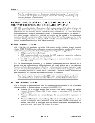 Chapter 1 
Note. The preceding procedures are the minimum standards for conducting a CI review tribunal 
as resources and time permit. For subsequent reviews, the convening authority may adopt 
additional procedures for these tribunals. 
GENERAL PROTECTION AND CARE OF DETAINEES, U.S. 
MILITARY PRISONERS, AND DISLOCATED CIVILIANS 
1-28. DOD personnel conducting I/R operations will always treat detainees, U.S. military prisoners, and 
DCs under their custody or care humanely, no matter what their individual status is under U.S. or 
international laws and no matter how the conflict or crisis is characterized. The Geneva Conventions 
provide internationally recognized humanitarian standards for the treatment of detainees. (See appendix D.) 
U.S. military prisoners confined in a battlefield environment are also entitled to the constitutional 
protections afforded to every citizen of the United States. Some DCs may be refugees covered by the 
Convention Relating to the Status of Refugees, which establishes minimum standards for the treatment of 
refugees and specifies the obligations of the HN and the refugees. 
HUMANE TREATMENT POLICIES 
1-29. DODD 2310.01E establishes overarching DOD detainee policies, including detainee treatment 
policies. DODD 2310.01E applies to all detainee operations conducted during armed conflicts, however 
such conflicts are characterized in all other military operations. The policies are applicable to— 
z DOD personnel (civilian and military). 
z DOD contractors assigned to or supporting the DOD components engaging in, conducting, 
participating in, or supporting detainee operations. 
z Non-DOD personnel as a condition of permitting access to internment facilities or to detainees 
under DOD control. 
1-30. The humane treatment of detainees by U.S. personnel is paramount to successful operations and an 
absolute moral and legal requirement. All DOD personnel will comply with the law of war at all times. 
Personnel conducting detainee operations will apply at a minimum and without regard to a detainee’s legal 
status, the standards articulated in Common Article 3 to the Geneva Conventions. Any persons detained 
will be afforded the protections of Common Article 3 to the Geneva Conventions from the moment they are 
under the control of DOD personnel until their release, transfer, or repatriation. 
Note. Certain categories of detainees, such as EPWs, enjoy protections under the law of war in 
addition to the minimum standards prescribed in Common Article 3 to the Geneva Conventions. 
DETAINEE TREATMENT POLICIES 
1-31. In addition to the standards required under the Geneva Conventions and the law of war, the following 
minimum standards for detainee treatment are required by DODD 2310.01E: 
z Detainees will be provided adequate food, drinking water, shelter, clothing, and medical 
treatment. Detainees will be provided the same standard of health care as U.S. forces in the 
geographical area. 
z Detainees will be granted free exercise of religion that is consistent with the requirements of 
detention. 
z Detainees will be respected as human beings. They will be protected against threats or acts of 
violence, including rape, forced prostitution, assault, theft, public curiosity, bodily injury, and 
reprisals. They will not be subjected to medical or scientific experiments. Detainees will not be 
subjected to sensory deprivation. This list is not all-inclusive. 
1-10 FM 3-39.40 12 February 2010 
 