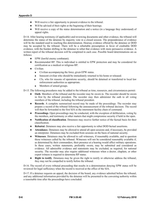 Appendix D 
z Will receive a fair opportunity to present evidence to the tribunal. 
z Will be advised of their rights at the beginning of their hearings. 
z Will receive a copy of the status determination and a notice (in a language they understand) of 
appeal rights. 
D-14. After hearing testimony (if applicable) and reviewing documents and other evidence, the tribunal will 
determine the status of the detainee by majority vote in a closed session. The preponderance of evidence 
will be the standard used in reaching this determination. Hearsay evidence offered by the detainee or DOD 
may be accepted by the tribunal. There will be a rebuttable presumption in favor of creditable DOD 
evidence, with the burden shifting to the detainee to rebut that evidence with more persuasive evidence. A 
written report of the tribunal decision will be completed in each case. Possible board determinations are as 
follows: 
z EPW (lawful enemy combatant). 
z Recommended RP. This is individual is entitled to EPW protection and may be considered for 
certification as a medical or religious RP. 
z Civilian. 
„ Civilian accompanying the force, given EPW status. 
„ Innocent civilian who should be immediately returned to his home or released. 
„ CIs, who for reasons of operations security, should be detained or transferred to local law 
enforcement authorities as appropriate. 
„ Members of armed groups. 
D-15. The following procedures may be added to the tribunal as time, resources, and circumstances permit: 
z Oath. Members of the tribunal and the recorder may be sworn in. The recorder should be sworn 
in first by the tribunal president. The recorder may then administer the oath to all voting 
members of the tribunal, including the tribunal president. 
z Records. A complete summarized record may be made of the proceedings. The recorder may 
prepare a record of the tribunal following the announcement of the tribunal decision. The record 
will then be forwarded to the first SJA in the internment facility chain of command. 
z Proceedings. Open proceedings may be conducted, with the exception of deliberation, voting by 
the members, and testimony or other matters that might compromise security if held in the open. 
z Notification of classification. Detainees may receive further notice of the factual basis for their 
classification. 
z Rebuttal. Detainees may also receive a fair opportunity to rebut DOD factual assertions. 
z Attendance. Detainees may be allowed to attend all open sessions and, if necessary, be provided 
an interpreter. Detainees may be excluded from sessions on the basis of national security. 
z Witnesses. Detainees may be allowed to call witnesses, if reasonably available, and to question 
those witnesses called by the tribunal. Witnesses will not be considered reasonably available if, 
as determined by their commanders, their presence at a hearing would affect military operations. 
In these cases, written statements, preferably sworn, may be submitted and considered as 
evidence. All admissible evidence and statements may be excluded, as required, for national 
security. The recorder may also require additional witnesses when a doctor, chaplain, or other 
expert witness is required to determine RP status. 
z Right to testify. Detainees may be given the right to testify or otherwise address the tribunal; 
they may not be compelled to testify before the tribunal. 
D-16. The record of every tribunal proceeding that results in a determination denying EPW status will be 
reviewed for legal sufficiency when the record is received at the office of the SJA. 
D-17. If a detainee requests an appeal, the decision of the board, any evidence admitted before the tribunal, 
and any additional information provided by the detainee will be presented to the convening authority within 
a reasonable time after the proceedings have concluded. 
D-6 FM 3-39.40 12 February 2010 
 