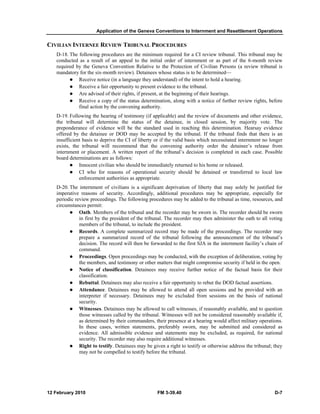 Application of the Geneva Conventions to Internment and Resettlement Operations 
CIVILIAN INTERNEE REVIEW TRIBUNAL PROCEDURES 
D-18. The following procedures are the minimum required for a CI review tribunal. This tribunal may be 
conducted as a result of an appeal to the initial order of internment or as part of the 6-month review 
required by the Geneva Convention Relative to the Protection of Civilian Persons (a review tribunal is 
mandatory for the six-month review). Detainees whose status is to be determined— 
z Receive notice (in a language they understand) of the intent to hold a hearing. 
z Receive a fair opportunity to present evidence to the tribunal. 
z Are advised of their rights, if present, at the beginning of their hearings. 
z Receive a copy of the status determination, along with a notice of further review rights, before 
final action by the convening authority. 
D-19. Following the hearing of testimony (if applicable) and the review of documents and other evidence, 
the tribunal will determine the status of the detainee, in closed session, by majority vote. The 
preponderance of evidence will be the standard used in reaching this determination. Hearsay evidence 
offered by the detainee or DOD may be accepted by the tribunal. If the tribunal finds that there is an 
insufficient basis to deprive the CI of liberty or if the valid basis which necessitated internment no longer 
exists, the tribunal will recommend that the convening authority order the detainee’s release from 
internment or placement. A written report of the tribunal’s decision is completed in each case. Possible 
board determinations are as follows: 
z Innocent civilian who should be immediately returned to his home or released. 
z CI who for reasons of operational security should be detained or transferred to local law 
enforcement authorities as appropriate. 
D-20. The internment of civilians is a significant deprivation of liberty that may solely be justified for 
imperative reasons of security. Accordingly, additional procedures may be appropriate, especially for 
periodic review proceedings. The following procedures may be added to the tribunal as time, resources, and 
circumstances permit: 
z Oath. Members of the tribunal and the recorder may be sworn in. The recorder should be sworn 
in first by the president of the tribunal. The recorder may then administer the oath to all voting 
members of the tribunal, to include the president. 
z Records. A complete summarized record may be made of the proceedings. The recorder may 
prepare a summarized record of the tribunal following the announcement of the tribunal’s 
decision. The record will then be forwarded to the first SJA in the internment facility’s chain of 
command. 
z Proceedings. Open proceedings may be conducted, with the exception of deliberation, voting by 
the members, and testimony or other matters that might compromise security if held in the open. 
z Notice of classification. Detainees may receive further notice of the factual basis for their 
classification. 
z Rebuttal. Detainees may also receive a fair opportunity to rebut the DOD factual assertions. 
z Attendance. Detainees may be allowed to attend all open sessions and be provided with an 
interpreter if necessary. Detainees may be excluded from sessions on the basis of national 
security. 
z Witnesses. Detainees may be allowed to call witnesses, if reasonably available, and to question 
those witnesses called by the tribunal. Witnesses will not be considered reasonably available if, 
as determined by their commanders, their presence at a hearing would affect military operations. 
In these cases, written statements, preferably sworn, may be submitted and considered as 
evidence. All admissible evidence and statements may be excluded, as required, for national 
security. The recorder may also require additional witnesses. 
z Right to testify. Detainees may be given a right to testify or otherwise address the tribunal; they 
may not be compelled to testify before the tribunal. 
12 February 2010 FM 3-39.40 D-7 
 