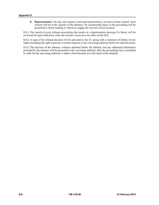 Appendix D 
z Representation. CIs may also request a personal representative, or local civilian counsel. Such 
counsel will be at the expense of the detainee. No unreasonable delay in the proceeding will be 
permitted to obtain funding or otherwise engage the services of local counsel. 
D-21. The record of every tribunal proceeding that results in a determination denying CIs liberty will be 
reviewed for legal sufficiency when the record is received at the office of the SJA. 
D-22. A copy of the tribunal decision will be provided to the CI, along with a statement of further review 
rights (including the right to present a written response to the convening authority before his final decision). 
D-23. The decision of the tribunal, evidence admitted before the tribunal, and any additional information 
provided by the detainee will be presented to the convening authority after the proceedings have concluded 
in order for the convening authority to make a final decision as to the status of the detainee. 
D-8 FM 3-39.40 12 February 2010 
 