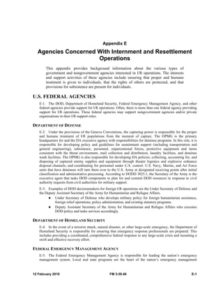 Appendix E 
Agencies Concerned With Internment and Resettlement 
Operations 
This appendix provides background information about the various types of 
government and nongovernment agencies interested in I/R operations. The interests 
and support activities of these agencies include ensuring that proper and humane 
treatment is given to individuals, that the rights of others are protected, and that 
provisions for subsistence are present for individuals. 
U.S. FEDERAL AGENCIES 
E-1. The DOD, Department of Homeland Security, Federal Emergency Management Agency, and other 
federal agencies provide support for I/R operations. Often, there is more than one federal agency providing 
support for I/R operations. These federal agencies may support nongovernment agencies and/or private 
organizations in their I/R support roles. 
DEPARTMENT OF DEFENSE 
E-2. Under the provisions of the Geneva Conventions, the capturing power is responsible for the proper 
and humane treatment of I/R populations from the moment of capture. The OPMG is the primary 
headquarters for and the DA executive agency with responsibilities for detainee programs. In this role, it is 
responsible for developing policy and guidelines for sustainment support (including transportation and 
general engineering), subsistence, personnel, organizational forces, protective equipment and items 
consistent with the threat environment, mail collection and distribution, laundry facilities, and detainee 
wash facilities. The OPMG is also responsible for developing DA policies; collecting, accounting for, and 
disposing of captured enemy supplies and equipment through theater logistics and explosive ordnance 
disposal channels; and coordinating for personnel under U.S. control. U.S. Navy, Marine, and Air Force 
units that have detainees will turn them over to the U.S. Army at designated receiving points after initial 
classification and administrative processing. According to DODD 3025.1, the Secretary of the Army is the 
executive agent that tasks DOD components to plan for and commit DOD resources in response to civil 
authority requests from civil authorities for military support. 
E-3. Examples of DOD decisionmakers for foreign I/R operations are the Under Secretary of Defense and 
the Deputy Assistant Secretary of the Army for Humanitarian and Refugee Affairs. 
z Under Secretary of Defense who develops military policy for foreign humanitarian assistance, 
foreign relief operations, policy administration, and existing statutory programs. 
z Deputy Assistant Secretary of the Army for Humanitarian and Refugee Affairs who executes 
DOD policy and tasks services accordingly. 
DEPARTMENT OF HOMELAND SECURITY 
E-4. In the event of a terrorist attack, natural disaster, or other large-scale emergency, the Department of 
Homeland Security is responsible for ensuring that emergency response professionals are prepared. This 
includes providing a coordinated, comprehensive federal response to any large-scale crisis and mounting a 
swift and effective recovery effort. 
FEDERAL EMERGENCY MANAGEMENT AGENCY 
E-5. The Federal Emergency Management Agency is responsible for leading the nation’s emergency 
management system. Local and state programs are the heart of the nation’s emergency management 
12 February 2010 FM 3-39.40 E-1 
 
