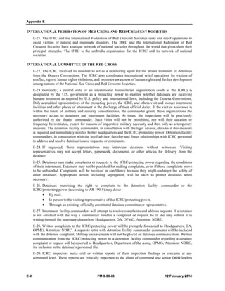 Appendix E 
INTERNATIONAL FEDERATION OF RED CROSS AND RED CRESCENT SOCIETIES 
E-21. The IFRC and the International Federation of Red Crescent Societies carry out relief operations to 
assist victims of natural and manmade disasters. The IFRC and the International Federation of Red 
Crescent Societies have a unique network of national societies throughout the world that gives them their 
principal strengths. The IFRC is the umbrella organization for the ICRC and its network of national 
societies. 
INTERNATIONAL COMMITTEE OF THE RED CROSS 
E-22. The ICRC received its mandate to act as a monitoring agent for the proper treatment of detainees 
from the Geneva Conventions. The ICRC also coordinates international relief operations for victims of 
conflict, reports human rights violations, and promotes awareness of human rights and further development 
among nations of the National Red Cross and Red Crescent Societies. 
E-23. Generally, a neutral state or an international humanitarian organization (such as the ICRC) is 
designated by the U.S. government as a protecting power to monitor whether detainees are receiving 
humane treatment as required by U.S. policy and international laws, including the Geneva Conventions. 
Duly accredited representatives of the protecting power, the ICRC, and others visit and inspect internment 
facilities and other places of internment in the discharge of their official duties. If the visit or assistance is 
within the limits of military and security considerations, the commander grants these organizations the 
necessary access to detainees and internment facilities. At times, the inspections will be previously 
authorized by the theater commander. Such visits will not be prohibited, nor will their duration or 
frequency be restricted, except for reasons of imperative military necessity and then only as a temporary 
measure. The detention facility commander, in consultation with the legal advisor, decides if this measure 
is required and immediately notifies higher headquarters and the ICRC/protecting power. Detention facility 
commanders, in consultation with the legal advisor, develop and foster relationships with ICRC personnel 
to address and resolve detainee issues, requests, or complaints. 
E-24. If requested, these representatives may interview detainees without witnesses. Visiting 
representatives may not accept letters, paperwork, documents, or other articles for delivery from the 
detainee. 
E-25. Detainees may make complaints or requests to the ICRC/protecting power regarding the conditions 
of their internment. Detainees may not be punished for making complaints, even if those complaints prove 
to be unfounded. Complaints will be received in confidence because they might endanger the safety of 
other detainees. Appropriate action, including segregation, will be taken to protect detainees when 
necessary. 
E-26. Detainees exercising the right to complain to the detention facility commander or the 
ICRC/protecting power (according to AR 190-8) may do so— 
z By mail. 
z In person to the visiting representative of the ICRC/protecting power. 
z Through an existing, officially constituted detainee committee or representative. 
E-27. Internment facility commanders will attempt to resolve complaints and address requests. If a detainee 
is not satisfied with the way a commander handles a complaint or request, he or she may submit it in 
writing through the necessary channels to Headquarters, DA, OPMG, Attention: NDRC. 
E-28. Written complaints to the ICRC/protecting power will be promptly forwarded to Headquarters, DA, 
OPMG, Attention: NDRC. A separate letter with detention facility commander comments will be included 
with the detainee complaint. Military endorsements will not be placed on detainee communication. Written 
communication from the ICRC/protecting power to a detention facility commander regarding a detainee 
complaint or request will be reported to Headquarters, Department of the Army, OPMG, Attention: NDRC, 
for inclusion in the detainee’s personnel file. 
E-29. ICRC inspectors make oral or written reports of their inspection findings or concerns at any 
command level. These reports are critically important to the chain of command and senior DOD leaders 
E-4 FM 3-39.40 12 February 2010 
 