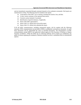 Agencies Concerned With Internment and Resettlement Operations 
and are immediately transmitted through command channels to the combatant commander. Oral reports are 
summarized in writing. The following must be included in the reports: 
z A description of the ICRC visit or meeting, including the location, time, and date. 
z A clear, concise summary of the reported observations. 
z Corrective action initiated, if warranted. 
z Identification of specific detainees, if applicable. 
z Name of the ICRC representative. 
z Name of the U.S. official who received the report. 
z Name of the U.S. official who submitted the report. 
E-30. All ICRC communications, including summarized reports, will be marked with the following 
statement: ICRC communications are provided to DOD as confidential, restricted-use documents. As such, 
these documents will be safeguarded the same as classified documents. The dissemination of ICRC 
communications outside DOD is not authorized without approval of the Secretary of Defense or Deputy 
Secretary of Defense.” While the ICRC has no enforcing authority and its reports are confidential, any 
public revelation regarding the standards of detainee treatment can have a substantial effect on international 
opinion. 
12 February 2010 FM 3-39.40 E-5 
 