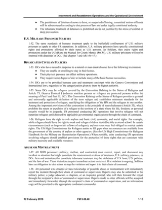 Internment and Resettlement Operations and the Operational Environment 
z The punishment of detainees known to have, or suspected of having, committed serious offenses 
will be administered according to due process of law and under legally constituted authority. 
z The inhumane treatment of detainees is prohibited and is not justified by the stress of combat or 
deep provocation. 
U.S. MILITARY PRISONER POLICIES 
1-32. The same standards of humane treatment apply to the battlefield confinement of U.S. military 
prisoners as apply to other I/R operations. In addition, U.S. military prisoners have specific constitutional 
rights and protections afforded by their status as U.S. persons. As Soldiers, they enjoy rights and 
protections under the UCMJ and the Manual for Courts-Martial (MCM). U.S. military prisoners will not be 
interned with detainees or DCs. (See chapter 7 and AR 190-47.) 
DISLOCATED CIVILIAN POLICIES 
1-33. DCs who have moved in response to a natural or man-made disaster have the following in common: 
z They are unable or unwilling to stay in their homes. 
z Their physical presence can affect military operations. 
z They require some degree of aid, to include many of the basic human necessities. 
1-34. DCs are to be provided humane care and treatment consistent with the Geneva Conventions and 
international laws, regardless of the categorization given to them by higher authority. 
1-35. Some DCs may be refugees covered by the Convention Relating to the Status of Refugees and 
Article 73, Geneva Protocol I (wherein stateless persons or refugees are protected persons within the 
meaning of Part I and Part III, GC). The Convention Relating to the Status of Refugees provides a general 
and universally applicable definition of the term refugee and establishes minimum standards for the 
treatment and protection of refugees, specifying the obligations of the HN and the refugees to one another. 
Among the important provisions of this convention is the principle of nonrefoulement (Article 33), which 
prohibits the return or expulsion of a refugee to the territory of a state where his life, freedom, or personal 
security would be in jeopardy. I/R personnel conducting DC operations that involve refugees will not 
repatriate refugees until directed by applicable governmental organizations through the chain of command. 
1-36. Refugees have the right to safe asylum and basic civil, economic, and social rights. For example, 
adult refugees should have the right to work and refugee children should be able to attend school. In certain 
circumstances (such as large-scale inflows of refugees), asylum states may feel obliged to restrict certain 
rights. The UN High Commissioner for Refugees assists to fill gaps when no resources are available from 
the government of the country of asylum or other agencies. (See the UN High Commissioner for Refugees 
Handbook for the Military on Humanitarian Operations.) When possible, units conducting I/R operations 
involving refugees should establish provisions for the protection of these rights that are consistent with 
military necessity and available resources. 
ABUSE OR MISTREATMENT 
1-37. All DOD personnel (military, civilian, and contractor) must correct, report, and document any 
incident or situation that might constitute the mistreatment or abuse of detainees, U.S. military prisoners, or 
DCs. Acts and omissions that constitute inhumane treatment may be violations of U.S. laws, U.S. policies, 
and the law of war. These violations require immediate action to correct. If a violation is ongoing, Soldiers 
have an obligation to take action to stop the violation and report it to their chain of command. 
1-38. All personnel who observe or have knowledge of possible abuse or mistreatment will immediately 
report the incident through their chain of command or supervision. Reports may also be submitted to the 
military police, a judge advocate, a chaplain, or an inspector general, who will then forward the report 
through the recipient’s chain of command or supervision. Reports made to other officials will be accepted 
and immediately forwarded through the recipient’s chain of command or supervision, and an information 
copy will be provided to the appropriate combatant commander. 
12 February 2010 FM 3-39.40 1-11 
 