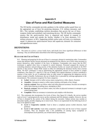 Appendix H 
Use of Force and Riot Control Measures 
The I/R facility commander provides guidance to the military police guard force on 
the appropriate use of force for protecting detainees, U.S. military prisoners, and 
DCs. This includes establishing uniform procedures that govern the use of force, 
weapons (lethal and nonlethal), and restraining devices. The I/R facility commander 
ensures that the quick-reaction force is organized and trained to respond to 
disturbances inside and outside the facility, whether it be from detainees, U.S. 
military prisoners, or DCs. Supporting military police units will train, at a minimum, 
squad- to platoon-size quick-reaction forces and squad-size elements for extraction 
and apprehension teams. 
DEFINITIONS 
H-1. The terms use of force, serious bodily harm, and deadly force have significant differences in their 
meanings. They are defined and/or described in the following paragraphs. 
RULES FOR THE USE OF FORCE 
H-2. Planning and preparing for the use of force is a necessary element in maintaining order. Commanders 
ensure that detainee facility security personnel are prepared for the effective use of force when necessary to 
protect themselves, other members of the force, or detainees. Commanders also ensure that the RUF 
continuum is applied when force is required to control detainees. Personnel assigned the mission of 
controlling detainees and providing security of the detention facility are issued and trained on the RUF 
specific to that mission. Theater ROE remain in effect for defending the detention facility from external 
threat. The RUF continuum is used in determining the appropriate amount of force needed to compel 
compliance. (See figure H-1, page H-2.) The use of deadly force against detainees is always considered a 
measure of last resort. Its use is authorized when no other means of suppressing the dangerous activity 
(attack, escape) is feasible. Furthermore, the use of deadly force is preceded by warnings appropriate to the 
circumstances. The continuum recognizes five basic categories: 
z Lethal. Attempts to kill or inflict serious injury (using knives, clubs, objects, firearms). 
z Assaultive. Attempts to attack or inflict injury (striking with hands or feet, biting). 
z Actively resistant. Does not follow orders and offers physical resistance, but does not attempt to 
inflict harm (bracing or pulling away, attempting to flee). 
z Passively resistant. Does not follow orders, but offers no physical resistance to attempts to gain 
control (going limp). 
z Compliant. Offers no resistance to instruction and complies with directions. 
H-3. The continuum also incorporates five levels of force. (See figure H-1) Ideally, the service member 
starts at Level 1 and progressively moves up the continuum until the detainee complies. However, the use 
of force is dictated by the actions of the subject during the encounter. Subject actions may escalate or 
deescalate rapidly, possibly skipping one or more levels. There is no requirement for the following levels of 
force to be applied in order: 
z Level 1: Cooperative controls. Used to direct a compliant person (verbal direction, hand 
gestures). 
z Level 2: Soft controls. Used when cooperative control fails and the level of force required 
escalates. They are designed with a low probability of causing injury (compliant or 
noncompliant escort positions, use of hand and/or leg restraints). 
12 February 2010 FM 3-39.40 H-1 
 