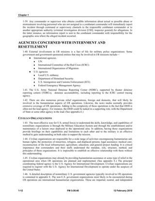 Chapter 1 
1-39. Any commander or supervisor who obtains credible information about actual or possible abuse or 
mistreatment involving personnel who are not assigned to a combatant commander will immediately report 
the incident through command or supervisory channels to the responsible combatant commander or to 
another appropriate authority (criminal investigation division [CID], inspector general) for allegations. In 
the latter instance, an information report is sent to the combatant commander with responsibility for the 
geographic area where the alleged incident occurred. 
AGENCIES CONCERNED WITH INTERNMENT AND 
RESETTLEMENT 
1-40. External involvement in I/R missions is a fact of life for military police organizations. Some 
government and government-sponsored entities that may be involved in I/R missions include— 
z International agencies. 
„ UN. 
„ International Committee of the Red Cross (ICRC). 
„ International Organization of Migration. 
z U.S. agencies. 
„ Local U.S. embassy. 
„ Department of Homeland Security. 
„ U.S. Immigration and Customs Enforcement (ICE). 
„ Federal Emergency Management Agency. 
1-41. The U.S. Army National Detainee Reporting Center (NDRC), supported by theater detainee 
reporting centers (TDRCs), detainee accountability, including reporting to the ICRC central tracing 
agency. 
1-42. There are also numerous private relief organizations, foreign and domestic, that will likely be 
involved in the humanitarian aspects of I/R operations. Likewise, the news media normally provides 
extensive coverage of I/R operations. Adding to the complexity of these operations is the fact that DOD is 
often not the lead agency. For instance, the DOD could be tasked in a supporting role, with the Department 
of State or some other agency in the lead. (See appendix E.) 
CIVILIAN ORGANIZATIONS 
1-43. The most effective way for U.S. armed forces to understand the skills, knowledge, and capabilities of 
nonmilitary organizations is through the Military Education System and through the establishment and/or 
maintenance of a liaison once deployed to the operational area. In addition, having those organizations 
provide briefings on their capabilities and limitations to each other and to the military is an effective 
method to gain understanding on both sides to support the mission. 
1-44. Civilian organizations are responsible for a wide range of activities encompassing humanitarian aid; 
human rights; the protection of minorities, refugees, and displaced persons; legal assistance; medical care; 
reconstruction of the local infrastructure; agriculture; education; and general project funding. It is critical 
importance that commanders and their staffs understand the mandate, role, structure, method, and 
principles of these organizations. It is impossible to establish an effective relationship with them without 
this understanding. 
1-45. Civilian organizations may already be providing humanitarian-assistance or some type of relief in the 
operational area when I/R operations are planned and implemented. (See appendix E.) The principal 
coordinating federal agency is the U.S. Agency for International Development. Civilian organizations are 
required to register with the U.S. Agency for International Development to operate under the auspices of 
the United States. 
1-46. A detailed description of nonmilitary U.S. government agencies typically involved in I/R operations 
is contained in appendix E. The non-U.S. government organizations most likely to be encountered during 
I/R operations are international humanitarian organizations. These are impartial, neutral, and independent 
1-12 FM 3-39.40 12 February 2010 
 